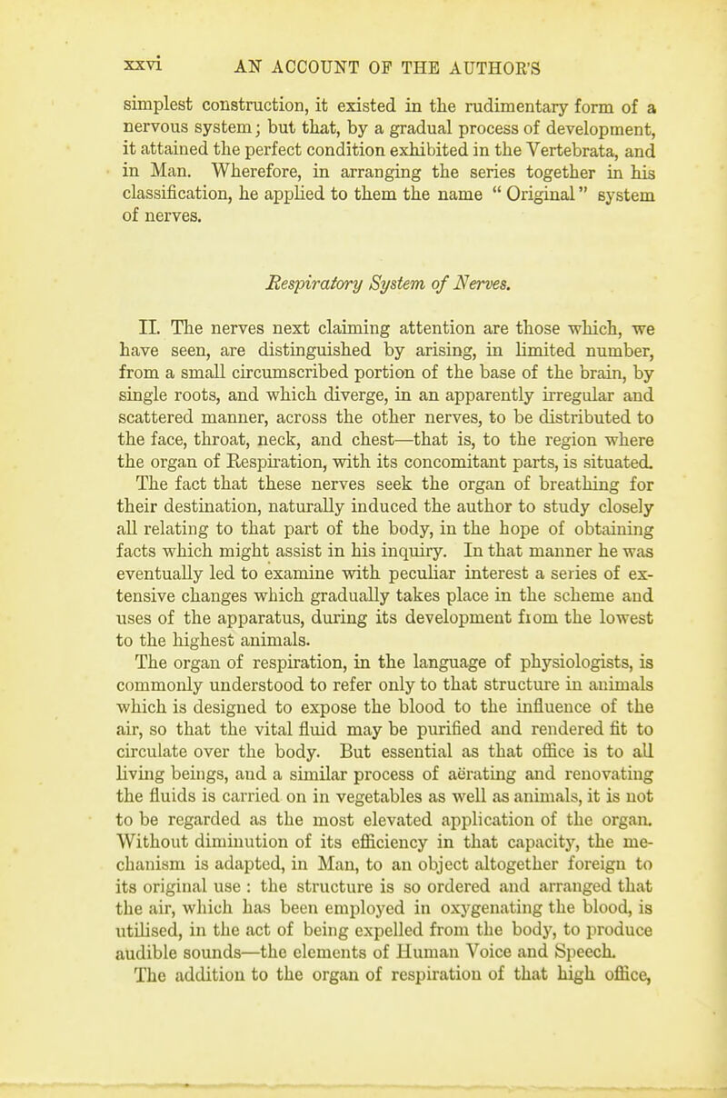 simplest construction, it existed in the rudimentary form of a nervous system; but that, by a gradual process of development, it attained the perfect condition exhibited in the Vertebrata, and in Man. Wherefore, in arranging the series together in his classification, he apphed to them the name  Original system of nerves. Respiratory System of Nerves. 11. The nerves next claiming attention are those which, we have seen, are distinguished by arising, in limited number, from a small circumscribed portion of the base of the brain, by single roots, and which diverge, in an apparently irregular and scattered manner, across the other nerves, to be distributed to the face, throat, neck, and chest—that is, to the region where the organ of Eespiration, with its concomitant parts, is situated. The fact that these nerves seek the organ of breathing for their destination, naturally induced the author to study closely all relating to that part of the body, in the hope of obtaining facts which might assist in his inquiry. In that manner he was eventually led to examine with peculiar interest a series of ex- tensive changes which gradually takes place in the scheme and uses of the apparatus, during its development fiom the lowest to the highest animals. The organ of respiration, in the language of physiologists, is commonly understood to refer only to that structure in animals which is designed to expose the blood to the influence of the air, so that the vital fluid may be purified and rendered fit to circulate over the body. But essential as that office is to all living beings, and a similar process of aeratmg and renovating the fluids is carried on in vegetables as well as animals, it is not to be regarded as the most elevated application of the organ. Without diminution of its efficiency in that capacity, the me- chanism is adapted, in Man, to an object altogether foreign to its original use : the structure is so ordered and arranged that the air, which has been employed in oxygenating the blood, is utilised, in the act of being expelled from the body, to produce audible sounds—the elements of Human Voice and SpeecL The addition to the organ of respiration of that high office,