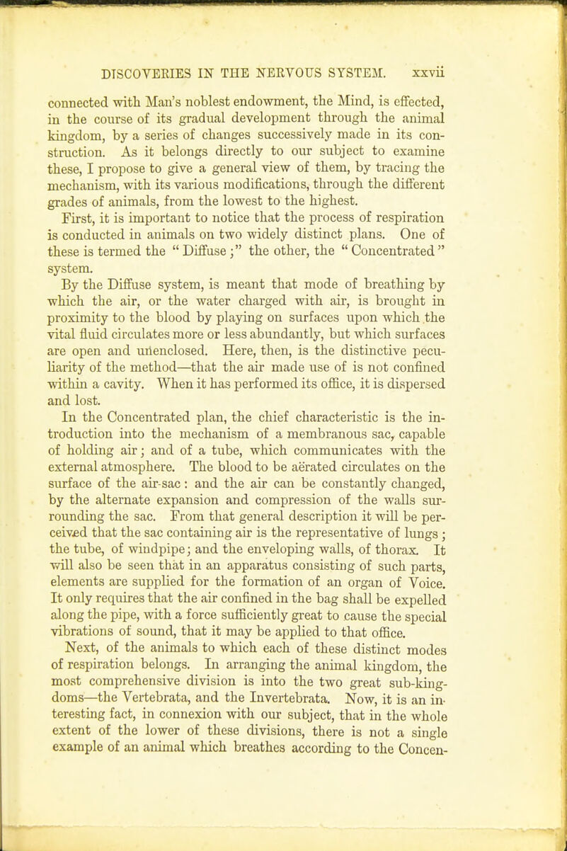 connected with Man's noblest endowment, the Mind, is eflfected, in the course of its gradual development through the animal kingdom, by a series of changes successively made in its con- struction. As it belongs directly to our subject to examine these, I propose to give a general view of them, by tracing the mechanism, with its various modifications, through the difierent grades of animals, from the lowest to the highest. First, it is important to notice that the process of respiration is conducted in animals on two widely distinct plans. One of these is termed the  Diffuse; the other, the  Concentrated  system. By the Diffuse system, is meant that mode of breathing by which the air, or the water charged with air, is brought in proximity to the blood by playing on surfaces upon which the vital fluid circulates more or less abundantly, but which surfaces are open and uiienclosed. Here, then, is the distinctive pecu- liarity of the method—that the air made use of is not confined within a cavity. When it has performed its office, it is dispersed and lost. In the Concentrated plan, the chief characteristic is the in- troduction into the mechanism of a membranous sac^ capable of holding air; and of a tube, which communicates with the external atmosphere. The blood to be aerated circulates on the surface of the air-sac: and the air can be constantly changed, by the alternate expansion and compression of the walls sur- rounding the sac. From that general description it will be per- ceiv£d that the sac containing air is the representative of lungs ; the tube, of windpipe; and the enveloping walls, of thorax. It will also be seen that in an apparatus consisting of such parts, elements are supplied for the formation of an organ of Voice. It only requires that the air confined in the bag shall be expelled along the pipe, with a force sufficiently great to cause the special vibrations of sound, that it may be applied to that office. Next, of the animals to which each of these distinct modes of respiration belongs. In arranging the animal kingdom, the moat comprehensive division is into the two great sub-king- doms—the Vertebrata, and the Invertebrata. Now, it is an in- teresting fact, in connexion with our subject, that in the whole extent of the lower of these divisions, there is not a single example of an animal which breathes according to the Concen-