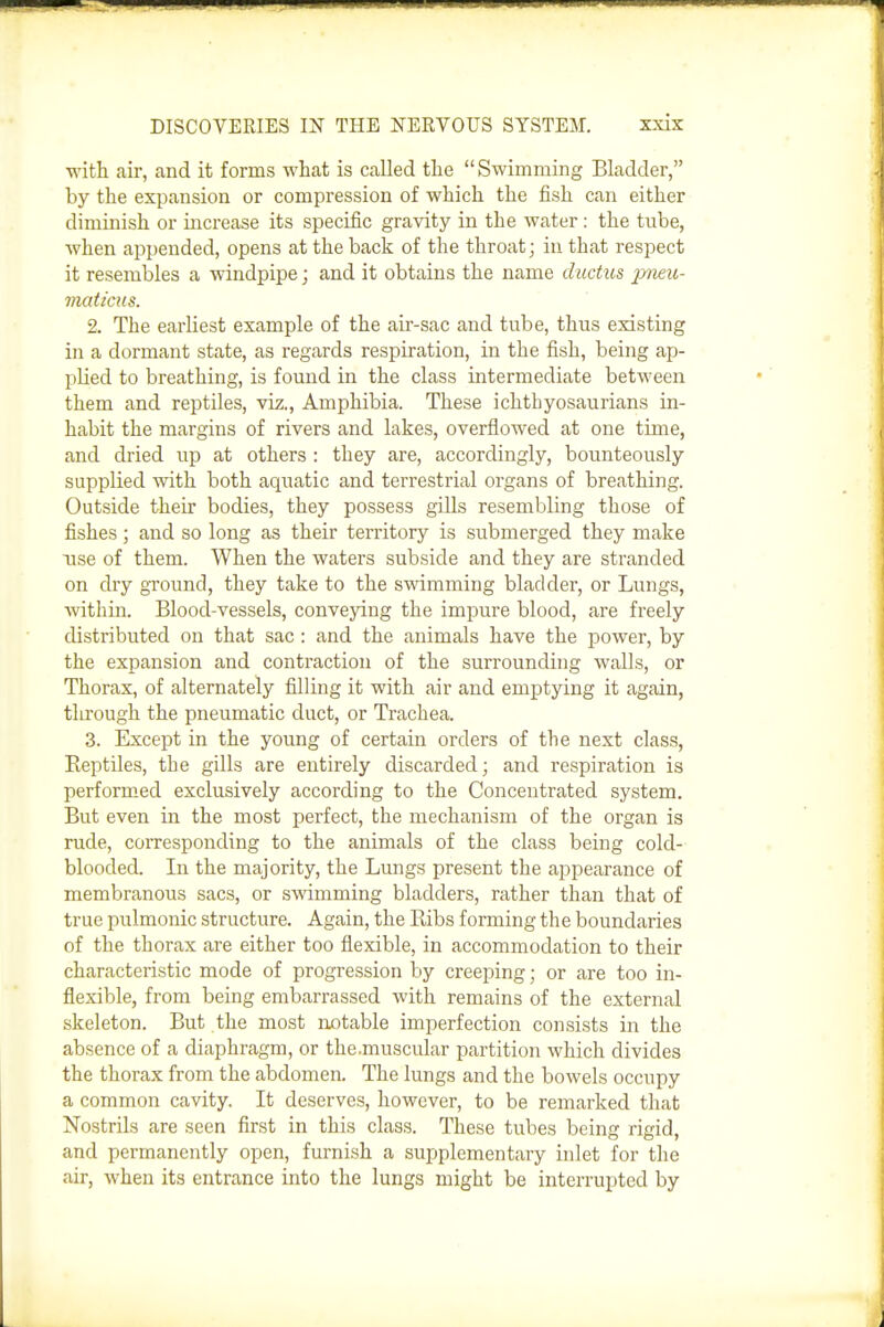 •mth. air, and it forms what is called the Swimming Bladder, by the expansion or compression of which the fish can either diminish or increase its specific gravity in the water: the tube, when appended, opens at the back of the throat; in that respect it resembles a windpipe; and it obtains the name ductus pneu- maticus. 2. The earliest example of the air-sac and tube, thus existing in a dormant state, as regards respiration, in the fish, being ap- plied to breathing, is found in the class intermediate between them and reptiles, viz., Amphibia. These ichthyosaurians in- habit the margins of rivers and lakes, overflowed at one time, and dried up at others : they are, accordingly, bounteously supplied with both aquatic and terrestrial organs of breathing. Outside their bodies, they possess gills resembling those of fishes; and so long as their territory is submerged they make use of them. When the waters subside and they are stranded on dry ground, they take to the swimming bladder, or Lungs, within. Blood-vessels, conveying the impure blood, are freely distributed on that sac : and the animals have the power, by the expansion and contraction of the surrounding walls, or Thorax, of alternately filling it with air and emptying it again, tlirough the pneumatic duct, or Trachea. 3. Except in the young of certain orders of the next class. Reptiles, the gills are entirely discarded; and respiration is performed exclusively according to the Concentrated system. But even in the most perfect, the mechanism of the organ is rude, corresponding to the animals of the class being cold- blooded. In the majority, the Lungs present the appearance of membranous sacs, or swimming bladders, rather than that of true pulmonic structure. Again, the Ribs forming the boundaries of the thorax are either too flexible, in accommodation to their characteristic mode of progression by creeping; or are too in- flexible, from being embarrassed with remains of the external skeleton. But the most notable imperfection consists in the absence of a diaphragm, or the.muscular partition which divides the thorax from the abdomen. The lungs and the bowels occupy a common cavity. It deserves, however, to be remarked that Nostrils are seen first in this class. These tubes being rigid, and permanently open, furnish a supplementary inlet for the air, when its entrance into the lungs might be interrupted by