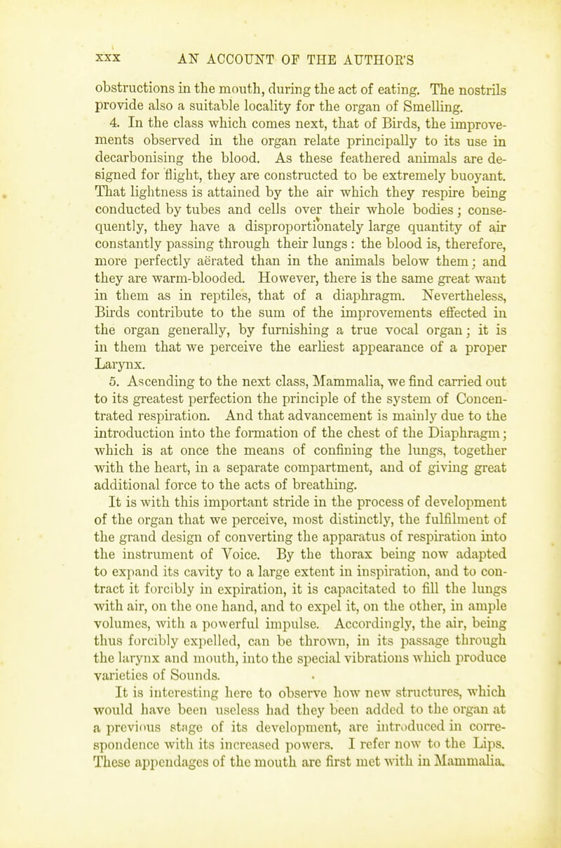 obstructions in the mouth, during the act of eating. The nostrils provide also a suitable locality for the organ of Smelling. 4. In the class which comes next, that of Birds, the improve- ments observed in the organ relate principally to its use in decarbonising the blood. As these feathered animals are de- signed for flight, they are constructed to be extremely buoyant. That lightness is attained by the air which they respire being conducted by tubes and cells over their whole bodies; conse- quently, they have a disproportionately large quantity of air constantly passing through their lungs : the blood is, therefore, more perfectly aerated than in the animals below them; and they are warm-blooded. However, there is the same great want in them as in reptiles, that of a diaphragm. Nevertheless, Bu'ds contribute to the sum of the improvements effected in the organ generally, by furnishing a true vocal organ; it is in them that we perceive the earliest appearance of a proper Larynx. 5. Ascending to the next class, ]\Iammalia, we find carried out to its greatest perfection the principle of the system of Concen- trated respiration. And that advancement is mainlj'' due to the introduction into the formation of the chest of the Diaphragm; which is at once the means of confining the lungs, together with the heart, in a separate compartment, and of giving great additional force to the acts of breathing. It is with this important stride in the process of development of the organ that we perceive, most distinctly, the fulfilment of the grand design of converting the apparatus of respiration into the instrument of Voice. By the thorax being now adapted to expand its cavity to a large extent in inspiration, and to con- tract it forcibly in expiration, it is capacitated to fill the lungs with air, on the one hand, and to expel it, on the other, in ample volumes, with a powerful impulse. Accordingly, the air, being thus forcibly expelled, can be thrown, in its passage through the larynx and mouth, into the special vibrations which produce varieties of Sounds. It is interesting here to observe how new structures, which would have been useless had they been added to the organ at a previous etnge of its development, are introduced in corre- spondence with its increased powers. I refer now to the Lips. These appendages of the mouth are first met vnth. in Mammalia.