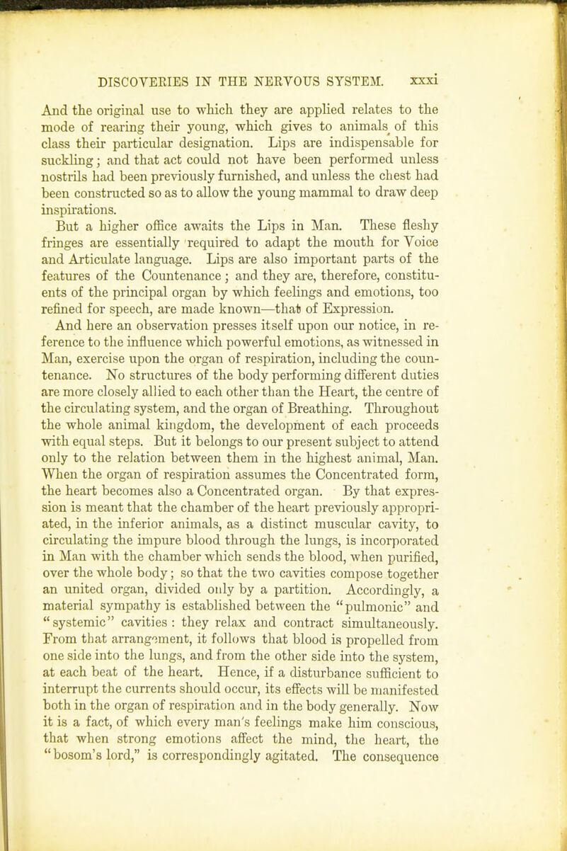 And tlie original use to which they are applied relates to the mode of rearing their young, which gives to animals_ of this class their particular designation. Lips are indispensable for suckling; and that act could not have been performed unless nostrils had been previously furnished, and unless the chest had been constructed so as to allow the young mammal to draw deep inspirations. But a higher office awaits the Lips in Man. These fleshy fringes are essentially required to adapt the mouth for Voice and Articulate language. Lips are also important parts of the features of the Countenance ; and they are, therefore, constitu- ents of the principal organ by which feelings and emotions, too refined for speech, are made known—that of Expression. And here an observation presses itself upon our notice, in re- ference to the influence which powerful emotions, as witnessed in Man, exercise upon the organ of respiration, including the coun- tenance. No structures of the body performing different duties are more closely allied to each other than the Heart, the centre of the circulating system, and the organ of Breathing. Throughout the whole animal kingdom, the development of each proceeds with equal steps. But it belongs to our present subject to attend only to the relation between them in the highest animal, Man. When the organ of respiration assumes the Concentrated form, the heart becomes also a Concentrated organ. By that expres- sion is meant that the chamber of the heart previously appropri- ated, in the inferior animals, as a distinct muscular cavity, to circulating the impure blood through the lungs, is incorporated in Man with the chamber which sends the blood, when purified, over the whole body; so that the two cavities compose together an united organ, divided only by a partition. Accordingly, a material sympathy is established between the pulmonic and systemic cavities: they relax and contract simultaneously. From that arrangoment, it follows that blood is propelled from one side into the lungs, and from the other side into the system, at each beat of the heart. Hence, if a disturbance sufficient to interrupt the currents should occur, its effects will be manifested both in the organ of respiration and in the body generally. Now it is a fact, of which every man's feelings make him conscious, that when strong emotions affect the mind, the heart, the  bosom's lord, is correspondingly agitated. The consequence