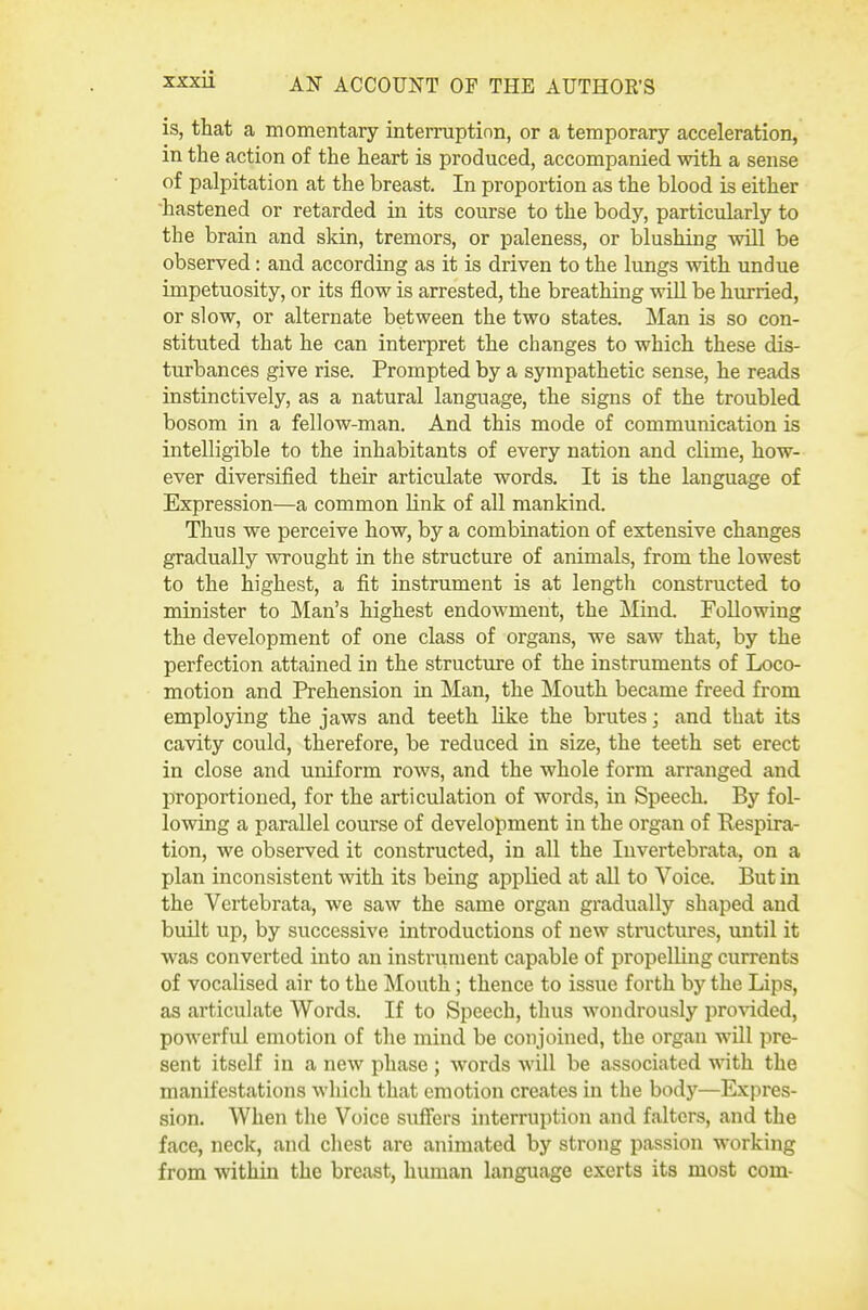 is, that a momentary interruption, or a temporary acceleration, in the action of the heart is produced, accompanied with a sense of palpitation at the breast. In proportion as the blood is either hastened or retarded in its course to the body, particularly to the brain and skin, tremors, or paleness, or lilushing will be observed : and according as it is driven to the lungs with undue impetuosity, or its flow is arrested, the breathing will be hurried, or slow, or alternate between the two states. Man is so con- stituted that he can interpret the changes to which these dis- turbances give rise. Prompted by a sympathetic sense, he reads instinctively, as a natural language, the signs of the troubled bosom in a fellow-man. And this mode of communication is intelligible to the inhabitants of every nation and clime, how- ever diversified their articulate words. It is the language of Expression—a common link of all mankind. Thus we perceive how, by a combination of extensive changes gradually wrought in the structure of animals, from the lowest to the highest, a fit instrument is at length constructed to minister to Man's highest endowment, the ]Mind. Following the development of one class of organs, we saw that, by the perfection attained in the structure of the instruments of Loco- motion and Prehension in Man, the Mouth became freed from employing the jaws and teeth like the brutes; and that its cavity could, therefore, be reduced in size, the teeth set erect in close and uniform rows, and the whole form arranged and proportioned, for the articulation of words, in Speech. By fol- lowing a parallel course of development in the organ of Respira- tion, we observed it constructed, in all the Invertebrata, on a plan inconsistent with its being applied at all to Voice. But in the Vertebrata, we saw the same organ gradually shaped and built up, by successive introductions of new structures, until it was converted into an instrument capable of propelling currents of vocalised air to the Mouth; thence to issue forth by the Lips, as articulate Words. If to Speech, thus wondrously provided, poAverful emotion of the mind be conjoined, the organ will pre- sent itself in a new phase ; words will be associated with the manifestations Avhich that emotion creates in the bodj'^—Expres- sion. When the Voice suflfers interruption and falters, and the face, neck, and chest are animated by strong passion working from within the breast, human language exerts its most com-