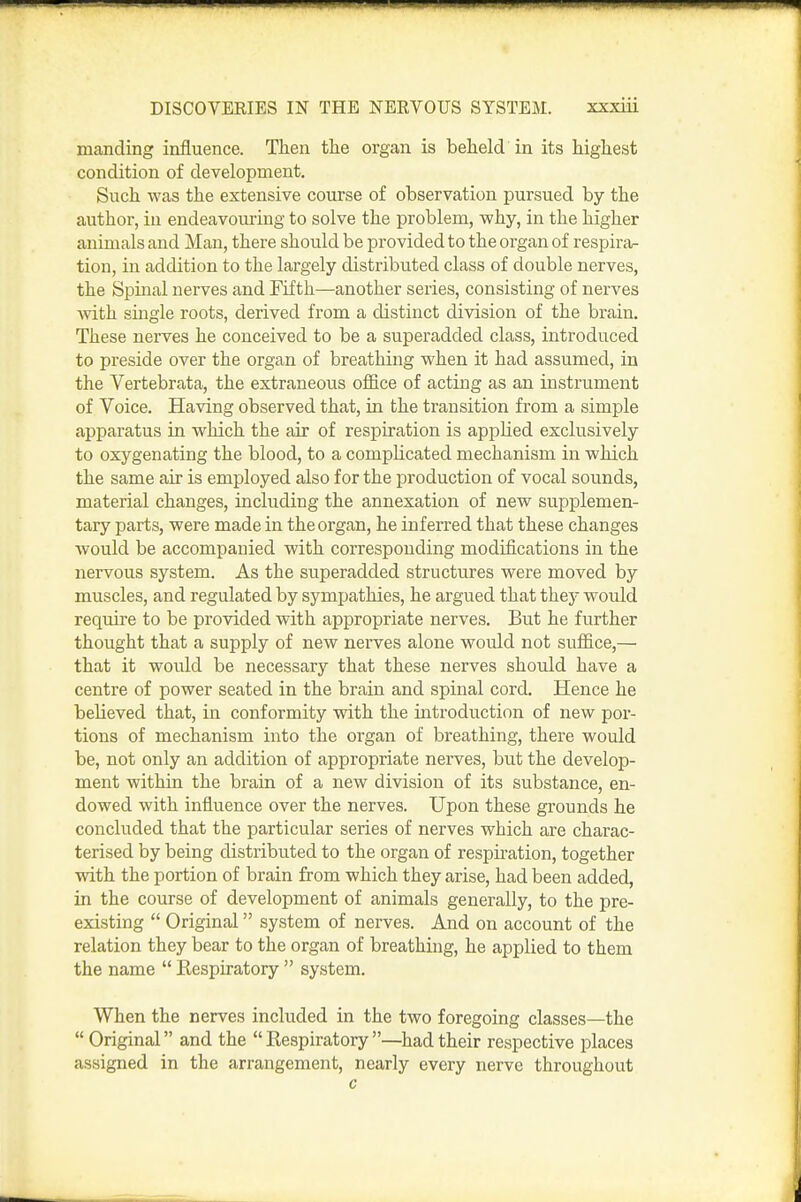 manding influence. Then the organ is beheld in its highest condition of development. Such was the extensive course of observation pursued by the author, in endeavoming to solve the problem, why, in the higher animals and Man, there should be provided to the organ of respira- tion, in addition to the largely distributed class of double nerves, the Spinal nerves and Fifth—another series, consisting of nerves with single roots, derived from a distinct division of the brain. These nerves he conceived to be a superadded class, introduced to preside over the organ of breathing when it had assumed, in the Vertebrata, the extraneous office of acting as an instrument of Voice. Having observed that, in the transition from a simple apparatus in which the air of respiration is applied exclusively to oxygenating the blood, to a complicated mechanism in which the same air is employed also for the production of vocal sounds, material changes, including the annexation of new supplemen- tary parts, were made in the organ, he inferred that these changes would be accompanied with corresponding modifications in the nervous system. As the superadded structures were moved by muscles, and regulated by sympathies, he argued that they would require to be provided with appropriate nerves. But he further thought that a supply of new nerves alone would not suffice,— that it would be necessary that these nerves should have a centre of power seated in the brain and spinal cord. Hence he believed that, in conformity with the introduction of new por- tions of mechanism into the organ of breathing, there would be, not only an addition of appropriate nerves, but the develop- ment within the brain of a new division of its substance, en- dowed with influence over the nerves. Upon these grounds he concluded that the particular series of nerves which are charac- terised by being distributed to the organ of respiration, together with the portion of brain from which they arise, had been added, in the course of development of animals generally, to the pre- existing  Original system of nerves. And on account of the relation they bear to the organ of breathing, he applied to them the name  Kespiratory  system. When the nerves included in the two foregoing classes—the  Original and the  Kespiratory —had their respective places assigned in the arrangement, nearly every nerve throughout c