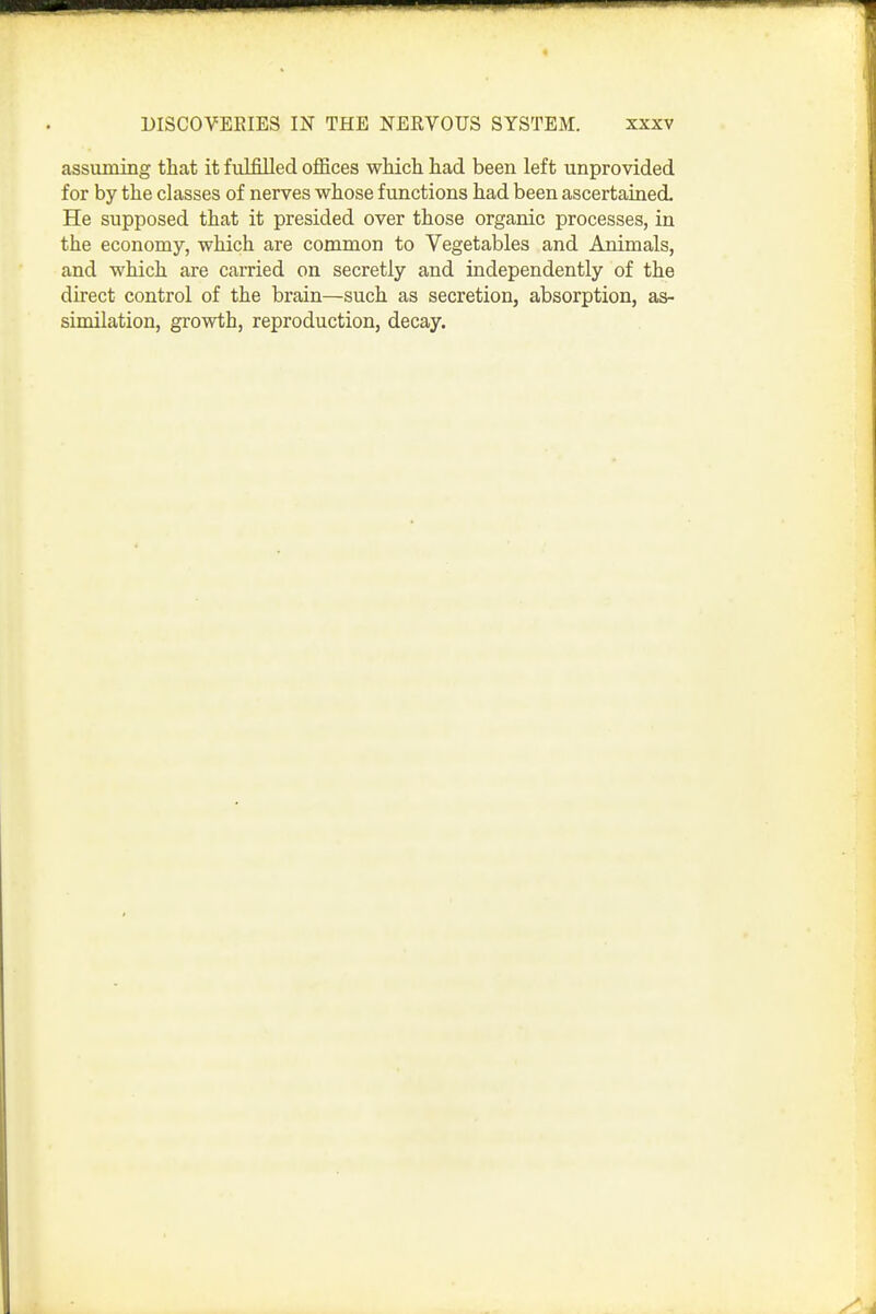 assuming that it fulfilled offices which had been left unprovided for by the classes of nerves whose functions had been ascertained. He supposed that it presided over those organic processes, in the economy, which are common to Vegetables and Animals, and which are carried on secretly and independently of the direct control of the brain—such as secretion, absorption, as- similation, gi-owth, reproduction, decay.