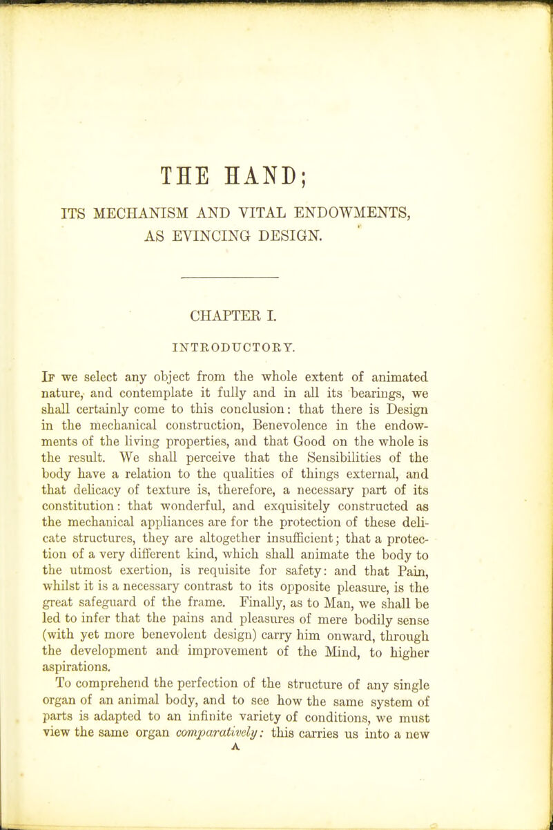 THE HAND; ITS MECHANISM AND VITAL ENDOWMENTS, AS EVINCING DESIGN. CHAPTEK I. INTRODUCTOEY. If we select any object from the whole extent of animated nature, and contemplate it fully and in all its bearings, we shall certainly come to this conclusion: that there is Design in the mechanical construction, Benevolence in the endow- ments of the living properties, and that Good on the whole is the result. We shall perceive that the Sensibilities of the body have a relation to the quaUties of things external, and that delicacy of texture is, therefore, a necessary part of its constitution: that wonderful, and exquisitely constructed as the mechanical appliances are for the protection of these deli- cate structures, they are altogether insufficient; that a protec- tion of a very different kind, which shall animate the body to the utmost exertion, is requisite for safety: and that Pain, whilst it is a necessary contrast to its opposite pleasure, is the great safeguard of the frame. Finally, as to Man, we shall be led to infer that the pains and pleasures of mere bodily sense (with yet more benevolent design) carry him onward, through the development and improvement of the Mind, to higher aspirations. To comprehend the perfection of the structure of any single organ of an animal body, and to see how the same system of parts is adapted to an infinite variety of conditions, we must view the same organ comparatively: this carries us into a new A