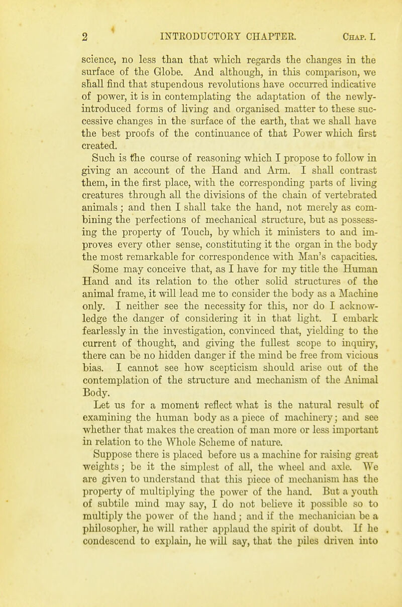 science, no less than that wMch. regards the changes in the surface of the Globe. And although, in this comparison, we shall find that stupendous revolutions have occurred indicative of power, it is in contemplating the adaptation of the newly- introduced forms of living and organised matter to these suc- cessive changes in the surface of the earth, that we shall have the best proofs of the continuance of that Power which first created. Such is the course of reasoning which I propose to follow in giving an account of the Hand and Arm. I shall contrast them, in the first place, with the corresponding parts of living creatures through aU the divisions of the chain of vertebrated animals; and then I shall take the hand, not merely as com- bining the perfections of mechanical structure, but as possess- ing the property of Touch, by which it ministers to and im- proves every other sense, constituting it the organ in the body the most remarkable for correspondence with Man's capacities. Some may conceive that, as I have for my title the Human Hand and its relation to the other solid structm-es of the animal frame, it will lead me to consider the body as a Machine only. I neither see the necessity for this, nor do I acknow- ledge the danger of considering it in that Ught. I embark fearlessly in the investigation, convinced that, yielding to the current of thought, and giving the fullest scope to inquirj'-, there can be no hidden danger if the mind be free from vicious bias. I cannot see how scepticism should arise out of the contemplation of the stnicture and mechanism of the Animal Body. Let us for a moment reflect what is the natural result of examining the human body as a piece of machinery; and see whether that makes tlie creation of man more or less important in relation to the Whole Scheme of nature. Suppose there is placed before us a machine for raising great weights; be it the simplest of all, the wheel and axle. We are given to understand that this piece of mechanism has the property of multiplying the power of the hand. But a youth of subtile mind may say, I do not believe it possible so to multiply the power of the hand; and if the mechanician be a philosopher, he will rather applaud the spirit of doubt. If he condescend to explain, he will say, that the piles driven into