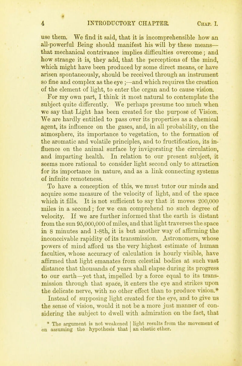 ■use them. We find it said, that it is incomprehensible how an all-powerful Being should manifest his will by these means— that mechanical contrivance implies difficulties overcome ; and how strange it is, they add, that the perceptions of the mind, which might have been produced by some direct means, or have arisen spontaneously, should be received through an instrument so fine and complex as the eye ;—and which requires the creation of the element of light, to enter the organ and to cause vision. For my own part, I think it most natural to contemplate the subject quite difi'erently. We perhaps presume too much when we say that Light has been created for the purpose of Vision. We are hardly entitled to pass over its properties as a chemical agent, its influence on the gases, and, in all probability, on the atmosphere, its importance to vegetation, to the formation of the aromatic and volatile principles, and to fructification, its in- fluence on the animal surface by invigorating the circulation, and imparting health. In relation to our present subject, it seems more rational to consider light second only to attraction for its importance in nature, and as a link connecting systems of infinite remoteness. To have a conception of this, we must tutor our minds and acquire some measure of the velocity of Hght, and of the space which it fills. It is not sufficient to say that it moves 200,000 miles in a second; for we can comprehend no such degree of velocity. If we are fuither informed that the earth is distant from the sun 95,000,000 of miles, and that light traverses the space in 8 minutes and l-8th, it is but another way of affirming the inconceivable rapidity of its transmission. Astronomers, whose powers of mind afford us the very highest estimate of human faculties, whose accuracy of calculation is hourly visible, have affirmed that light emanates from celestial bodies at such vast distance that thousands of years shall elapse during its progress to our earth—yet that, impelled by a force equal to its trans- mission through that space, it enters the eye and strikes upon the delicate nerve, with no other effect than to produce vision.* Instead of supposing light created for the eye, and to give us the sense of vision, would it not be a more just manner of con- sidering the subject to dwell with admiration on the fact, that * The nrgumcnt is not weakened on assuming the hypothesis that liglit results from the movement of an el.iatic ether.