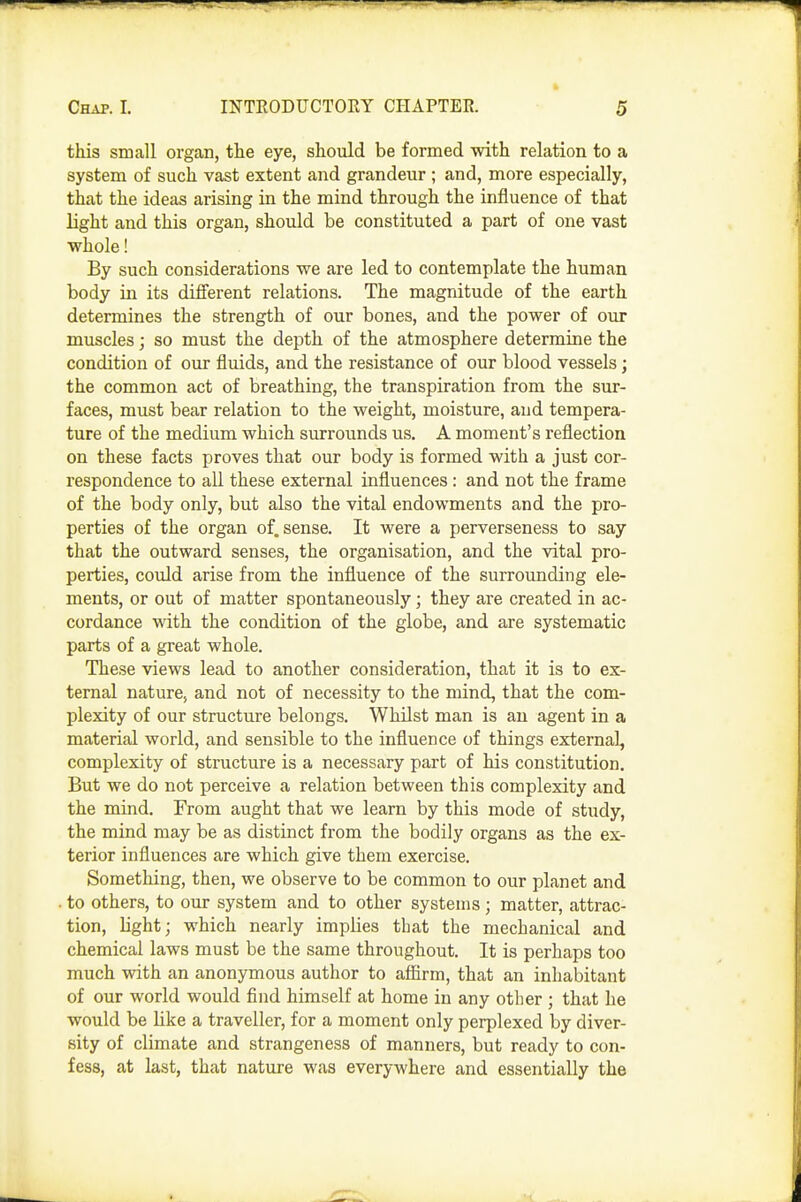 this small organ, the eye, should be formed -with relation to a system of such vast extent and grandeur; and, more especially, that the ideas arising in the mind through the influence of that light and this organ, should be constituted a part of one vast whole! By such considerations we are led to contemplate the human body in its different relations. The magnitude of the earth determines the strength of our bones, and the power of our muscles; so must the depth of the atmosphere determine the condition of our fluids, and the resistance of our blood vessels; the common act of breathing, the transpiration from the sur- faces, must bear relation to the weight, moisture, and tempera- ture of the medium which surrounds us. A moment's reflection on these facts proves that our body is formed with a just cor- respondence to all these external influences: and not the frame of the body only, but also the vital endowments and the pro- perties of the organ of. sense. It were a perverseness to say that the outward senses, the organisation, and the vital pro- perties, could arise from the influence of the surrounding ele- ments, or out of matter spontaneously; they are created in ac- cordance with the condition of the globe, and are systematic parts of a great whole. These views lead to another consideration, that it is to ex- ternal nature, and not of necessity to the mind, that the com- plexity of our structure belongs. Whilst man is an agent in a material world, and sensible to the influence of things external, complexity of structure is a necessary part of his constitution. But we do not perceive a relation between this complexity and the mind. From aught that we learn by this mode of study, the mind may be as distinct from the bodily organs as the ex- terior influences are which give them exercise. Something, then, we observe to be common to our planet and . to others, to our system and to other systems; matter, attrac- tion, light; which nearly implies tbat the mechanical and chemical laws must be the same throughout. It is perhaps too much with an anonymous author to afiirm, that an inhabitant of our world would find himself at home in any other ; that he would be like a traveller, for a moment only perplexed by diver- sity of climate and strangeness of manners, but ready to con- fess, at last, that nature was everywhere and essentially the