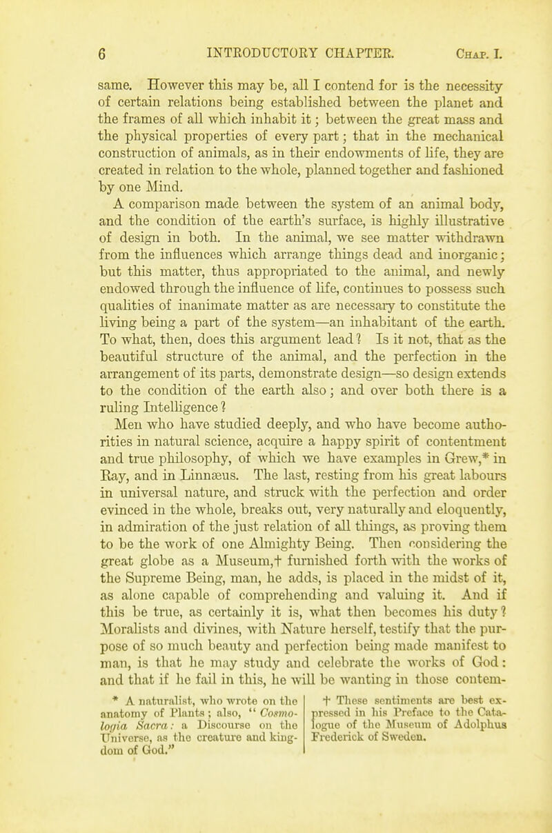 same. However this may be, all I contend for is the necessity of certain relations being established between the planet and the frames of all which inhabit it; between the great mass and the physical properties of every part; that in the mechanical construction of animals, as in their endowments of life, they are created in relation to the whole, planned together and fashioned by one Mind. A comparison made between the system of an animal body, and the condition of the earth's surface, is highly illustrative of design in both. In the animal, we see matter withdrawn from the influences which arrange things dead and inorganic; but this matter, thus appropriated to the animal, and newly endowed through the influence of life, continues to possess such qualities of inanimate matter as are necessary to constitute the living being a part of the system—an inhabitant of the earth. To what, then, does this argument lead 1 Is it not, that as the beautiful structure of the animal, and the perfection in the arrangement of its parts, demonstrate design—so design extends to the condition of the earth also; and over both there is a ruling Intelligence 1 Men who have studied deeply, and who have become autho- rities in natural science, acquire a happy spirit of contentment and true philosophy, of which we have examples in Grew,* in Eay, and in Linn£eus. The last, resting from his great labours in universal nature, and struck with the perfection and order evinced in the whole, breaks out, very naturally and eloquently, in admiration of the just relation of all things, as proving them to be the work of one Almighty Being. Then considering the great globe as a Museum,t furnished forth with the works of the Supreme Being, man, he adds, is placed in the midst of it, as alone capable of comprehending and valuing it. And if this be true, as certainly it is, what then becomes his duty? Moralists and divines, with Nature herself, testify that the pur- pose of so much beauty and perfection being made manifest to man, is that he may study and celebrate the works of God: and that if he fail in this, he wiU be wanting in those contem- * A naturalist, who wrote on the + Tliese sentiments are best ex- anatomy of Plants; also,  Co.imo- pressed in his Prefiice to the Cata- logia Sacra: a Discourse on the logue of the Museum of Adolphvis ITniverse, as the creature and king- Frederick of Sweden, dom of God.