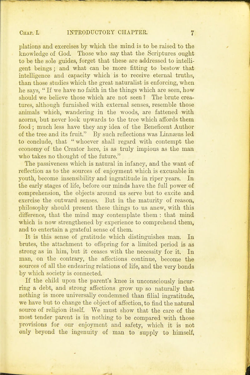 plations and exercises by which the mind is to be raised to the knowledge of God. Those who say that the Scriptures ought to be the sole guides, forget that these are addressed to intelli- gent beings; and what can be more fitting to bestow that intelligence and capacity which is to receive eternal truths, than those studies which the great naturalist is enforcing, when he says,  If we have no faith in the things which are seen, how should we believe those which are not seen 1 The brute crea- tures, although furnished with external senses, resemble those animals which, wandering in the woods, are fattened with acorns, but never look upwards to the tree which affords them food; much less have they any idea of the Beneficent Author of the tree and its fruit. By such reflections was Linnaeus led to conclude, that  whoever shall regard with contempt the economy of the Creator here, is as truly impious as the man who takes no thought of the future. The passiveness which is natural in infancy, and the want of reflection as to the sources of enjoyment which is excusable in youth, become insensibility and ingratitude in riper years. In the early stages of life, before our minds have the full power of comprehension, the objects around us serve but to excite and exercise the outward senses. But in the maturity of reason, philosophy should present these things to us anew, with this difference, that the mind may contemplate them : that mind which is now strengthened by experience to comprehend them, and to entertain a grateful sense of them. It is this sense of gratitude which distinguishes man. In brutes, the attachment to offspring for a limited period is as strong as in him, but it ceases with the necessity for it. In man, on the contrary, the affections continue, become the sources of all the endearing relations of life, and the very bonds by which society is connected. If the child upon the parent's knee is unconsciously incur- ring a debt, and strong affections grow up so naturally that nothing is more universally condemned than filial ingratitude, we have but to change the object of affection, to find the natural source of religion itself. We must show that the care of the most tender parent is in nothing to be compared with those provisions for our enjoyment and safety, which it is not only beyond the ingenuity of man to supply to himself,