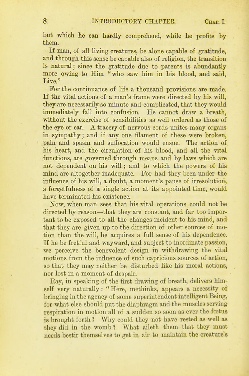 but which he can hardly comprehend, while he profits by them. If man, of all living creatures, be alone capable of gratitude, and through this sense be capable also of religion, the transition is natural; since the gratitude due to parents is abundantly more owing to Him who saw him in his blood, and said, Live. For the continuance of life a thousand provisions are made. If the vital actions of a man's frame were directed by his will, they are necessarily so miimte and complicated, that they would immediately fall into confusion. He cannot draw a breath, without the exercise of sensibilities as well ordered as those of the eye or ear. A tracery of nervous cords unites many organs in sympathy; and if any one filament of these were broken, pain and spasm and suffocation would ensue. The action of his heart, and the circulation of his blood, and all the vital functions, are governed through means and by laws which are not dependent on his will; and to which the powers of his mind are altogether inadequate. For had they been under the influence of his wUl, a doubt, a moment's pause of irresolution, a forgetfulness of a single action at its appointed time, would have terminated his existence. Now, when man sees that his vital operations could not be directed by reason—that they are constant, and far too impor- tant to be exposed to all the changes incident to his mind, and that they are given up to the direction of other sources of mo- tion than the will, he acquires a full sense of his dependence. If he be fretful and wayward, and subject to inordinate passion, we perceive the benevolent design in withdrawing the vital motions from the influence of such capricious sources of action, so that they may neither be disturbed like his moral actions, nor lost in a moment of despair. Ray, in speaking of the first drawing of breath, delivers him- self very natm-ally :  Here, methinks, appears a necessity of bringing in the agency of some superintendent intelligent Being, for what else should put the diaphragm and the muscles serving respiration in motion all of a sudden so soon as ever the foetus is brought forth ] Why could they not have rested as well as they did in the womb 1 What aileth them that they must needs bestir themselves to get in air to maintain the creature's