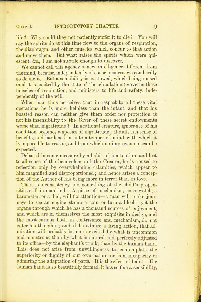 life 1 Why could they not patiently siiflfer it to die 1 You will say the spirits do at this time flow to the organs of respiration, the diaphragm, and other muscles which concur to that action and move them. But what raises the spirits which were qui- escent, (fee, I am not subtile enough to discover. We cannot call this agency a new intelligence different from the mind, because, independently of consciousness, we can hardly so define it. But a sensibility is bestowed, which being roused (and it is excited by the state of the circulation,) governs these muscles of respii'ation, and ministers to life and safety, inde- pendently of the will. When man thus perceives, that in respect to all these vital operations he is more helpless than the infant, and that his boasted reason can neither give them order nor protection, is not his insensibility to the Giver of these secret endowments worse than ingratitude 1 In a rational creature, ignorance of his condition becomes a species of ingratitude ; it dulls his sense of benefits, and hardens him into a temper of mind with which it is impossible to reason, and from which no improvement can be expected. Debased in some measure by a habit of inattention, and lost to all sense of the benevolence of the Creator, he is roused to reflection only by overwhelming calamities, which appear to him magnified and disproportioned; and hence arises a concep- tion of the Author of his being more in terror than in love. There is inconsistency and something of the child's propen- sities still in mankind. A piece of mechanism, as a watch, a barometer, or a dial, will fix attention—a man will make jour- neys to see an engine stamp a coin, or turn a block; yet the organs through which he has a thousand sources of enjoyment, and which are in themselves the most exquisite in design, and the most curious both in contrivance and mechanism, do not enter his thoughts; and if he admire a living action, that ad- miration will probably be more excited by what is uncommon and monstrous, than by what is natural and perfectly adjusted to its office—by the elephant's trunk, than by the human hand. This does not arise from unwillingness to contemplate the superiority or dignity of our own nature, or from incapacity of admiring the adaptation of parts. It is the effect of habit. The human hand is so beautifully formed, it has so fine a sensibility,