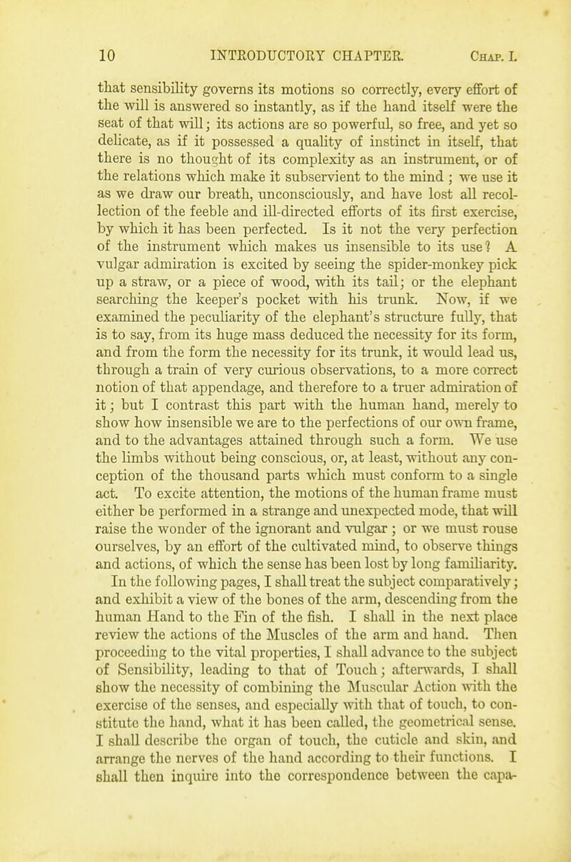 that sensibility governs its motions so correctly, every effort of the will is answered so instantly, as if the hand itself were the seat of that will; its actions are so powerful, so free, and yet so delicate, as if it possessed a quality of instinct in itself, that there is no thought of its complexity as an instrument, or of the relations which make it subservient to the mind ; we use it as we draw our breath, unconsciously, and have lost aU recol- lection of the feeble and ill-directed efforts of its first exercise, by which it has been perfected. Is it not the very perfection of the instrument which makes us insensible to its use? A vulgar admiration is excited by seeing the spider-monkey pick up a straw, or a piece of wood, with its tail; or the elephant searching the keeper's pocket with his trunk. Now, if we examined the peculiarity of the elephant's structure fully, that is to say, from its huge mass deduced the necessity for its form, and from the form the necessity for its trunk, it would lead us, through a train of very curious observations, to a more correct notion of that appendage, and therefore to a truer admiration of it; but I contrast this part with the human hand, merely to show how insensible we are to the perfections of our own frame, and to the advantages attained through such a form. We use the limbs without being conscious, or, at least, without any con- ception of the thousand parts which must conform to a single act. To excite attention, the motions of the human frame must either be performed in a strange and unexpected mode, that will raise the wonder of the ignorant and vulgar ; or we must rouse ourselves, by an effort of the cultivated mind, to observe things and actions, of which the sense has been lost by long familiarity. In the following pages, I shall treat the subject comparatively; and exhibit a view of the bones of the arm, descending from the human Hand to the Fin of the fish. I shall in the next place review the actions of the ]\Iuscles of the arm and hand. Then proceeding to the vital properties, I shall advance to the subject of Sensibility, leading to that of Touch; afterwards, T shall show the necessity of combining the ^Muscular Action ^rith. the exercise of the senses, and especially with that of touch, to con- stitute the hand, what it has been called, the geometrical sense. I shall describe the organ of touch, the cuticle and skin, and arrange the nerves of the hand according to their functions. I shall then inquire into the correspondence between the capa-