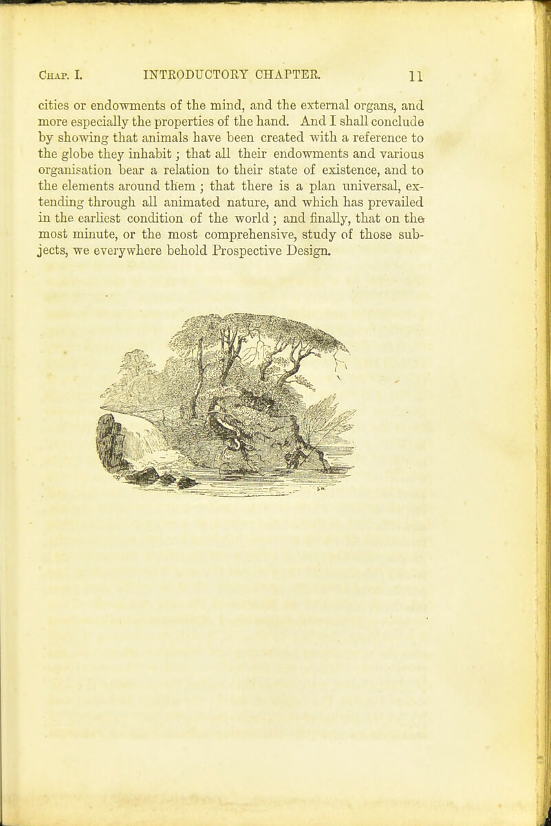 cities or endowments of the mind, and the external organs, and more especially the properties of the hand. And I shall conclude by showing that animals have been created with a reference to the globe they inhabit; that all their endowments and various organisation bear a relation to their state of existence, and to the elements around them ; that there is a plan universal, ex- tending through aU animated nature, and which has prevailed in the earliest condition of the world; and finally, that on th& most minute, or the most comprehensive, study of those sub- jects, we everywhere behold Prospective Design.