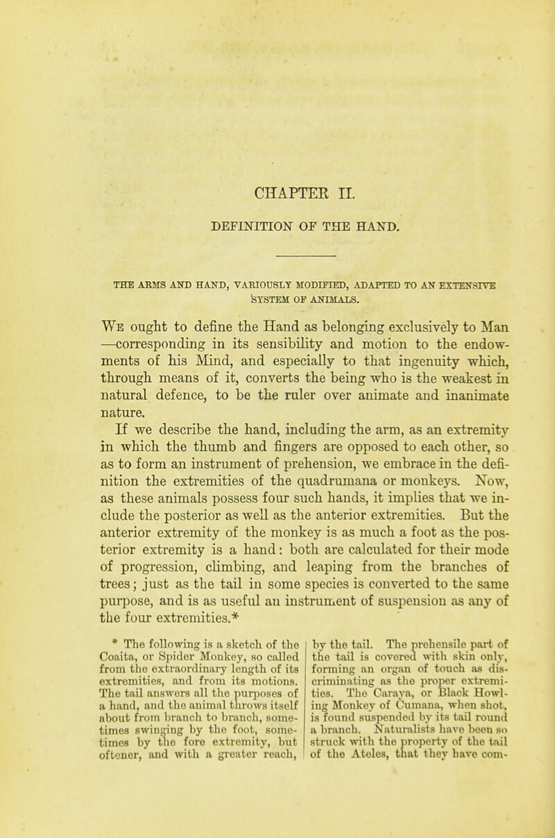 DEFmiTION or THE HAND, the asms and hand, variously modified, adapted to an extensive System of animals. We ought to define the Hand as belonging exclusively to Man —corresponding in its sensibility and motion to the endow- ments of his Mind, and especially to that ingenuity which, through means of it, converts the being who is the weakest in natural defence, to be the ruler over animate and inanimate nature. If we describe the hand, including the arm, as an extremity in which the thumb and fingers are opposed to each other, so as to form an instrument of prehension, we embrace in the defi- nition the extremities of the quadrumana or monkeys. Now, as these animals possess four such hands, it implies that we in- clude the posterior as well as the anterior extremities. But the anterior extremity of the monkey is as much a foot as the pos- terior extremity is a hand: both are calculated for their mode of progression, climbing, and leaping from the branches of trees; just as the tail in some species is converted to the same purpose, and is as useful an instrument of suspension as any of the four extremities.* * The following is a sketch of the Coaita, or Spider Monkey, so called from the extraordinary length of its extremities, and from its motions. The tail answers all tlie puqjoses of a hand, and the animal throws itself about from branch to branch, some- times swinging by the foot, some- times by the fore extremity, but oftcner, and with a greater reach, by the tail. The prehensile part of the tail is covered with skin only, forming an organ of touch as dis- criminating as the proper extremi- ties. Tlie Caraya, or Black Howl- ing Monkey of Cumana, when shot, is found suspended by its tail round a branch. Naturalists have been so struck with the property of the tail of the Ateles, that they have com-