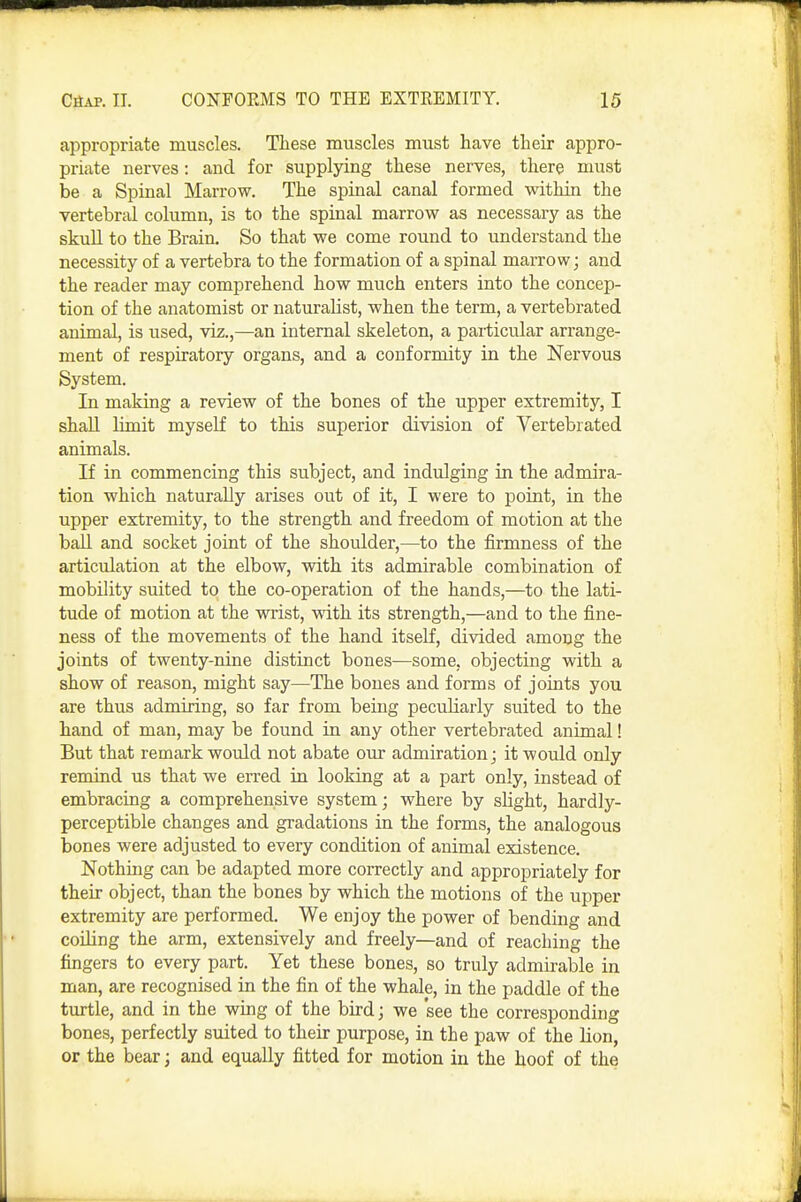 appropriate muscles. These muscles must have their appro- priate nerves: and for supplying these nerves, there must be a Spinal Marrow. The spinal canal formed within the vertebral column, is to the spinal marrow as necessary as the skull to the Brain. So that we come round to understand the necessity of a vertebra to the formation of a spinal marrow; and the reader may comprehend how much enters into the concep- tion of the anatomist or naturalist, when the term, a vertebrated animal, is used, viz.,—an internal skeleton, a paiticular arrange- ment of respiratory organs, and a conformity in the Nervous System. In making a review of the bones of the upper extremity, I shall limit myself to this superior division of Vertebrated animals. If in commencing this subject, and indulging in the admira- tion which naturally arises out of it, I were to point, in the upper extremity, to the strength and freedom of motion at the ball and socket joint of the shoulder,—to the firmness of the articulation at the elbow, with its admirable combination of mobility suited to the co-operation of the hands,—to the lati- tude of motion at the wrist, with its strength,—and to the fine- ness of the movements of the hand itself, divided among the joints of twenty-nine distinct bones—some, objecting with a show of reason, might say—The bones and forms of joints you are thus admiring, so far from being peculiarly suited to the hand of man, may be found in any other vertebrated animal! But that remark would not abate our admiration; it would only remind us that we erred in looking at a part only, instead of embracing a comprehensive system; where by slight, hardly- perceptible changes and gradations in the forms, the analogous bones were adjusted to every condition of animal existence. Nothing can be adapted more correctly and appropriately for their object, than the bones by which the motions of the upper extremity are performed. We enjoy the power of bending and coiling the arm, extensively and freely—and of reaching the fingers to every part. Yet these bones, so truly admirable in man, are recognised in the fin of the whale, in the paddle of the turtle, and in the wing of the bird; we 'see the corresponding bones, perfectly suited to their purpose, in the paw of the lion, or the bear; and equally fitted for motion in the hoof of the