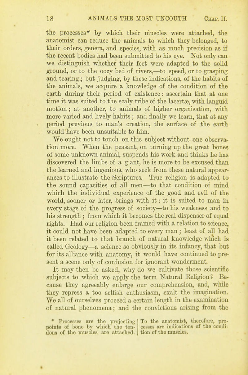 the processes* by which their muscles were attached, the anatomist can reduce the animals to which they belonged, to their orders, genera, and species, with as much precision as if the recent bodies had been submitted to his eye. Not only can we distinguish whether their feet were adapted to the solid ground, or to the oozy bed of rivers,—to speed, or to grasping and tearing; but judging, by these indications, of the habits of the animals, we acquire a knowledge of the condition of the earth during their period of existence: ascertain that at one time it was suited to the scaly tribe of the lacertae, with languid motion; at another, to animals of higher organisation, with more varied .and hvely habits; and finally we learn, that at any period previous to man's creation, the surface of the earth . would have been unsuitable to him. We ought not to touch on this subject without one observa- tion more. When the peasant, on turning up the great bones of some unknown animal, suspends his work and thinks he has discovered the limbs of a giant, he is more to be excused than the learned and ingenious, who seek from these natural appear- ances to illustrate the Scriptures. True religion is adapted to the sound capacities of all men—to that condition of mind which the individual experience of the good and evil of the world, sooner or later, brings with it: it is suited to man in every stage of the progress of society—to his weakness and to his strength; from which it becomes the real dispenser of equal rights. Had our religion been framed with a relation to science, it could not have been adapted to every man; least of all had it been related to that branch of natural knowledge which is called Geology—a science so obviously in its infancy, that but for its alliance with anatomy, it would have continued to pre- sent a scene only of confusion for ignorant Avonderment. It may then be asked, why do we cultivate those scientific subjects to which we apply the term Natural Eeligion 1 Be- cause they agreeably enlarge our comprehension, and, while they repress a too selfish enthusiasm, exalt the imagination. We all of ourselves proceed a certain length in the examination of natural phenomena j and the convictions arising from the * Processes are the projecting To the anatomist, therefore, pro- points of bono by which the ten- cesses are indications of the condi- dons of the muscles are attached, tiou of the muscles.