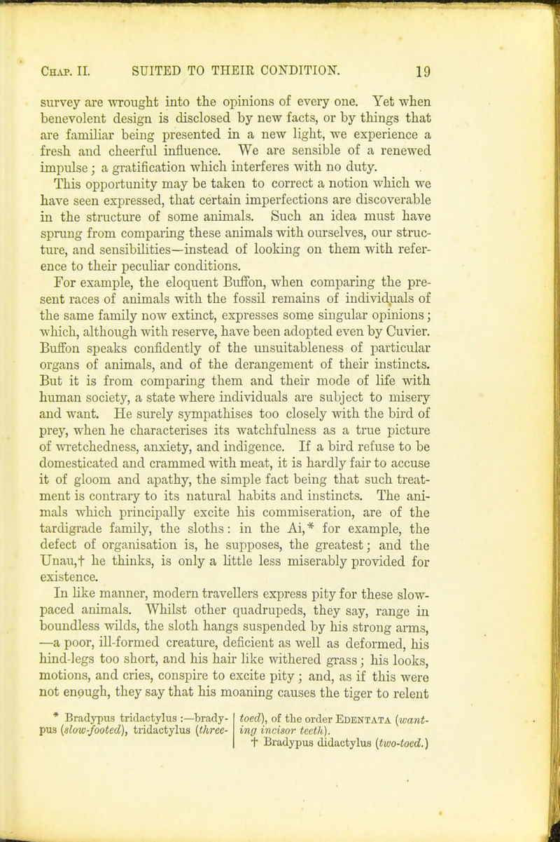survey are ■wrought into the opinions of every one. Yet when benevolent design is disclosed by new facts, or by things that are familiar being presented in a new light, we experience a fresh and cheerful influence. We are sensible of a renewed impulse; a gratification which interferes with no duty. This opportunity may be taken to correct a notion which we have seen expressed, that certain imperfections are discoverable in the structure of some animals. Such an idea must have sprung from comparing these animals with ourselves, our struc- ture, and sensibilities—instead of looking on them with refer- ence to their pecuhar conditions. For example, the eloquent Bufibn, when comparing the pre- sent races of animals with the fossU remains of individuals of the same family now extinct, expresses some singular opinions; which, although with reserve, have been adopted even by Cuvier. Bulfon speaks confiidently of the unsuitableness of particular organs of animals, and of the derangement of their instincts. But it is from comparing them and their mode of life with human society, a state where individuals are subject to misery and want. He surely sympathises too closely with the bird of prey, when he characterises its watchfulness as a true picture of wretchedness, anxiety, and indigence. If a bird refuse to be domesticated and crammed with meat, it is hardly fair to accuse it of gloom and apathy, the simple fact being that such treat- ment is contrary to its natural habits and instincts. The ani- mals which principally excite his commiseration, are of the tardigrade family, the sloths: in the Ai, * for example, the defect of organisation is, he supposes, the greatest; and the Unau,t he thinks, is only a little less miserably provided for existence. In Mke manner, modern travellers express pity for these slow- paced animals. Whilst other quadrupeds, they say, range in boundless wilds, the sloth hangs suspended by his strong arms, —a poor, Ul-formed creature, deficient as well as deformed, his hind-legs too short, and his hair like withered grass; his looks, motions, and cries, conspire to excite pity ; and, as if this were not enough, they say that his moaning causes the tiger to relent * Brad5rpu.s triclactylus :—brady- pus (slow-footed), tridactylus [three- toed), of the order EDENTATA (want- ing incisor teeth), f Bradypus didactylus (tvjo-tocd.)