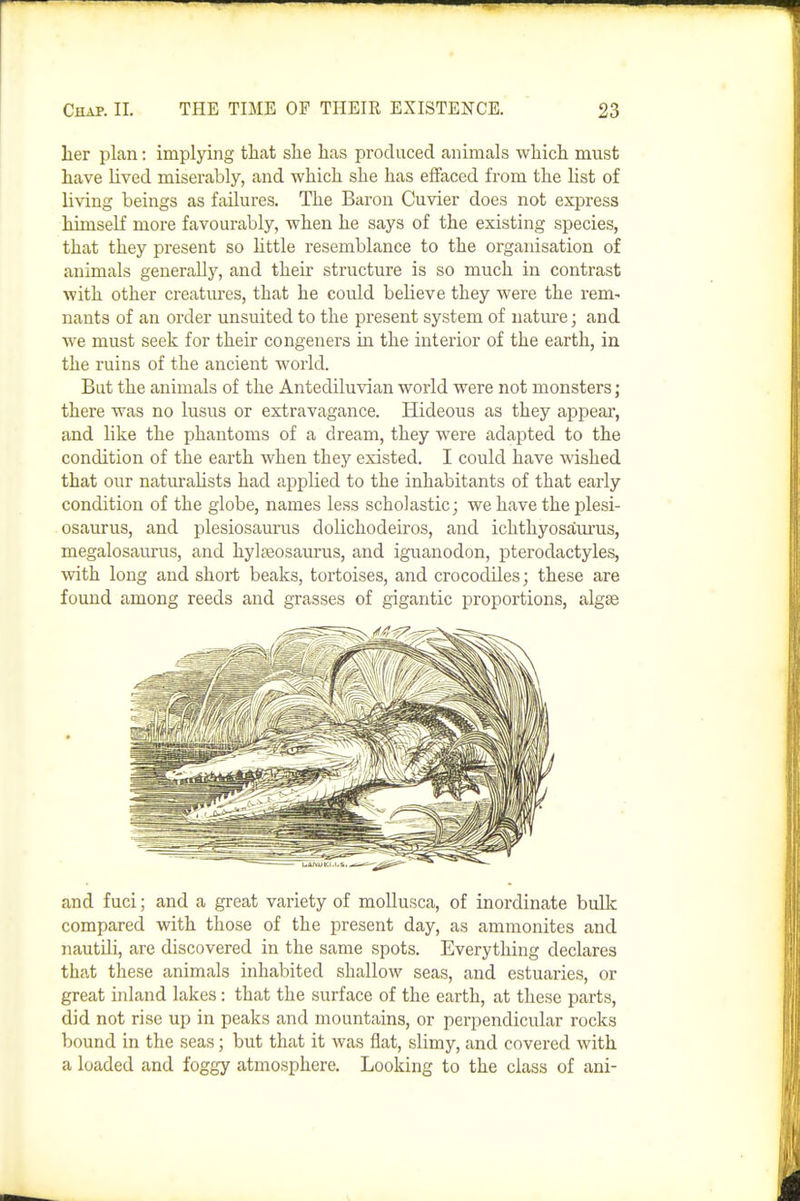 lier plan: implying that she has produced animals which, must have lived miserably, and which she has effaced from the hst of living beings as failures. The Baron Cuvier does not express himself more favourably, when he says of the existing species, that they present so little resemblance to the organisation of animals generally, and their structure is so much in contrast with other creatures, that he could believe they were the rem- nants of an order unsuited to the present system of uatm-e; and we must seek for their congeners in the interior of the earth, in the ruins of the ancient world. But the animals of the Antediluvian world were not monsters; there was no lusus or extravagance. Hideous as they appear, and like the phantoms of a dream, they were iidapted to the condition of the earth when they existed. I could have wished that our naturalists had applied to the inhabitants of that early condition of the globe, names less scholastic; we have the plesi- osaurus, and plesiosaurus dolichodeiros, and ichthyosaiirus, megalosaurus, and hylseosaurus, and iguanodon, pterodactyles, with long and short beaks, tortoises, and crocodiles; these are found among reeds and grasses of gigantic proportions, algse and fuci; and a great variety of moUusca, of inordinate bulk compared with those of the present day, as ammonites and nautUi, are discovered in the same spots. Everything declares that these animals inhabited shallow seas, and estuaries, or great inland lakes: that the surface of the earth, at these parts, did not rise up in peaks and mountains, or perpendicular rocks bound in the seas; but that it was flat, slimy, and covered with a loaded and foggy atmosphere. Looking to the class of ani-