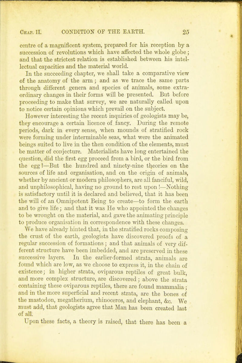 centre of a magnificent system, prepared for Ms reception by a succession of revolutions which have affected the whole globe; and that the strictest relation is established between his intel- lectual capacities and the material world. In the succeeding chapter, we shall take a comparative view of the anatomy of the arm; and as we trace the same parts through different genera and species of animals, some extra- ordinary changes in their forms will be presented. But before proceeding to make that survey, we are naturally called upon to notice certain opinions which prevail on the subject. However interesting the recent inquiries of geologists may be, they encourage a certain licence of fancy. During the remote periods, dark in every sense, when mounds of stratified rock were forming under interminable seas, what were the animated beings suited to live in the then condition of the elements, must be matter of conjecture. Materialists have long entertained the question, did the first egg proceed from a bird, or the bird from the egg?—But the hundred and ninety-nine theories on the som-ces of life and organisation, and on the origin of animals, whether by ancient or modem philosophers, are all fanciful, wild, and unphilosophical, having no ground to rest upon !—Nothing is satisfactory until it is declared and believed, that it has been the wiU of an Omnipotent Being to create—to form the earth and to give life; and that it was He who appointed the changes to be wrought on the material, and gave the animating principle to produce organisation in correspondence with these changes. We have already hinted that, in the stratified rocks composing the crust of the earth, geologists have discovered proofs of a regidar succession of formations ; and that animals of very dif- ferent structure have been imbedded, and are preserved in these successive layers. In the earlier-formed strata, animals are found which are low, as we choose to express it, in the chain of existence; in higher strata, oviparous reptiles of great bulk, and more complex structure, are discovered; above the strata containing these oviparous reptiles, there are found mammalia; and in the more superficial and recent strata, are the bones of the mastodon, megatherium, rhinoceros, and elephant, &c. We must add, that geologists agree that Man has been created last of all. Upon these facts, a theory is raised, that there has been a