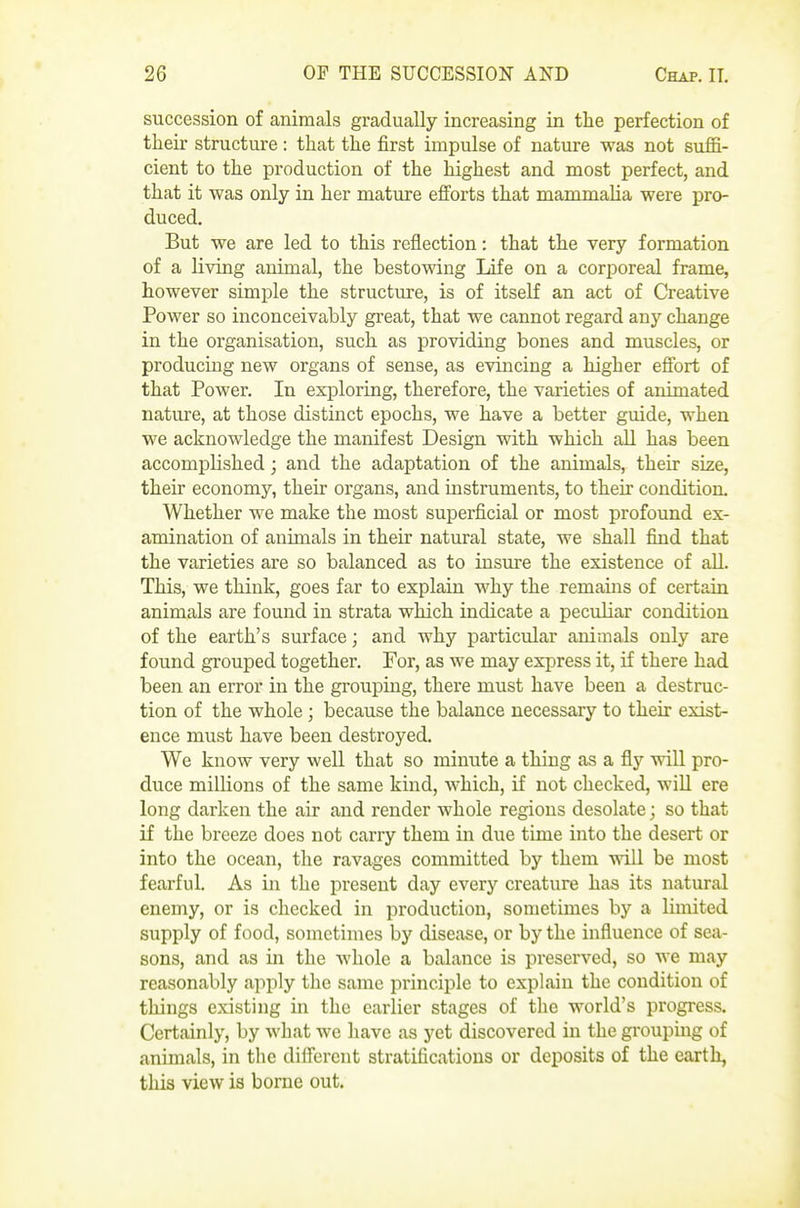 succession of animals gradually increasing in the perfection of their structure : that the first impulse of nature was not suffi- cient to the production of the highest and most perfect, and that it was only in her mature efi^orts that mammaha were pro- duced. But we are led to this reflection: that the very formation of a living animal, the bestowing Life on a corporeal frame, however simple the structure, is of itself an act of Creative Power so inconceivably great, that we cannot regard any change in the organisation, such as providing bones and muscles, or producing new organs of sense, as evincing a higher effort of that Power. In exploring, therefore, the varieties of animated nature, at those distinct epochs, we have a better guide, when we acknowledge the manifest Design with which aU has been accomplished; and the adaptation of the animals, their size, their economy, then- organs, and mstruments, to their condition. Whether we make the most superficial or most profound ex- amination of animals in their natural state, we shall find that the varieties are so balanced as to insure the existence of all. This, we think, goes far to explain why the remains of certain animals are found in strata which indicate a pecidiar condition of the earth's surface; and why particular animals only are found grouped together. For, as we may express it, if there had been an error in the grouping, there must have been a destruc- tion of the whole ] because the balance necessary to their exist- ence must have been destroyed. We know very well that so minute a thing as a fly will pro- duce millions of the same kind, which, if not checked, will ere long darken the air and render whole regions desolate; so that if the breeze does not carry them in due time into the desert or into the ocean, the ravages committed by them vnLl be most fearful As in the present day every creature has its natural enemy, or is checked in production, sometimes by a limited supply of food, sometimes by disease, or by the influence of sea- sons, and as in the whole a balance is preserved, so we may reasonably apply the same principle to explain the condition of things existing in the earlier stages of tlie world's progress. Certainly, by what we have as yet discovered in the grouping of animals, in the different stratifications or deposits of the earth, this view is borne out.