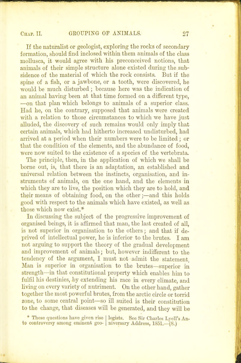 If the naturalist or geologist, exploring the rocks of secondary formation, should find inclosed within them animals of the class mollusca, it woidd agree wdth his preconceived notions, that animals of their simple structure alone existed during the sub- sidence of the material of which the rock consists. But if the spine of a fish, or a jawbone, or a tooth, were discovered, he would be much disturbed; because here was the indication of an animal having been at that time formed on a different tjrpe, —on that plan which belongs to animals of a superior class. Had he, on the contrary, supposed that animals were created with a relation to those circumstances to which we have just alluded, the discovery of such remains would only imply that certain animals, which had hitherto increased undisturbed, had arrived at a period when their numbers were to be limited; or that the condition of the elements, and the abundance of food, were now suited to the existence of a species of the vertebrata. The principle, then, in the application of which we shall be borne out, is, that there is an adaptation, an established and universal relation between the instincts, organisation, and in- struments of animals, on the one hand, and the elements in which they are to live, the position which they are to hold, and their means of obtaining food, on the other;—and this holds good vdth respect to the animals which have existed, as well as those which now exist.* In discussing the subject of the progressive improvement of organised beings, it is aflirmed that man, the last created of all, is not superior in organisation to the others; and that if de- prived of intellectual power, he is inferior to the brutes. I am not arguing to support the theory of the gradual development and improvement of animals; but, however indifferent to the tendency of the argument, I must not admit the statement Man is superior in organisation to the brutes—superior in strength—in that constitutional property which enables him to fulfil Ills destinies, by extending his race in every climate, and living on every variety of nutriment. On the other hand, gather together the most powerful brutes, from the arctic circle or torrid zone, to some central point—so ill suited is their constitution to the change, that diseases will be generated, and they will be * These questions have given rise to controversy among eminent geo- logists. See Sir Charles Lyell's An- niversary Addi-ess, 1851.—(S.)