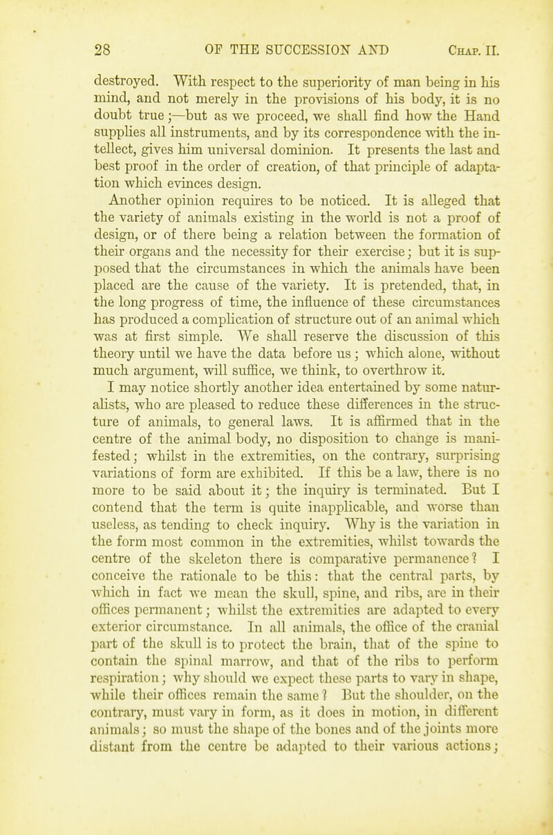 destroyed. With respect to the superiority of man being in his mind, and not merely in the provisions of his body, it is no doubt true;—but as we proceed, vre shall find how the Hand supplies all instruments, and by its correspondence -mth the in- tellect, gives him universal dominion. It presents the last and best proof in the order of creation, of that principle of adapta- tion which evinces design. Another opinion requires to be noticed. It is alleged that the variety of animals existing in the world is not a proof of design, or of there being a relation between the formation of their organs and the necessity for their exercise; but it is sup- posed that the circumstances in which the animals have been placed are the cause of the variety. It is pretended, that, in the long progress of time, the influence of these circumstances has produced a complication of structure out of an animal which was at first simple. We shall reserve the discussion of this theory until we have the data before us ; which alone, without much argument, will suffice, we think, to overthrow it. I may notice shortly another idea entertained by some natur- alists, who are pleased to reduce these differences in the struc- ture of animals, to general laws. It is affirmed that in the centre of the animal body, no disposition to change is mani- fested; whilst in the extremities, on the contrary, surprising variations of form are exhibited. If this be a law, there is no more to be said about it; the inquiry is terminated. But I contend that the term is quite inapplicable, and worse than useless, as tending to check inquiry. Why is the variation in the form most common in the extremities, whilst towards the centre of the skeleton there is comparative permanence? I conceive the rationale to be this: that the central parts, by which in fact we mean the skull, spine, and ribs, are in their offices pennanent; whilst the extremities are adapted to everj' exterior circumstance. In all animals, the office of the cranial part of the skuU is to protect the brain, that of the spine to contain the spinal marrow, and that of the ribs to perform respiration; why should we expect these parts to vary in shape, while their offices remain the same 1 But the shoulder, on the contrary, must vary in form, as it does in motion, in difi'erent animals; so must the shape of the bones and of the joints more distant from the centre be adapted to their various actions;