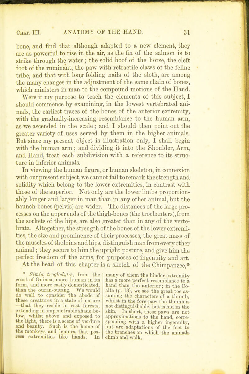 bone, and find that although adapted to a new element, they are as powerful to rise in the air, as the fin of the salmon is to strike through the water; the solid hoof of the horse, the cleft foot of the ruminant, the paw with retractile claws of the feline tribe, and that with long folding nails of the sloth, are among the many changes in the adjustment of the same chain of bones, which ministers in man to the compound motions of the Hand. Were it my purpose to teach the elements of this subject, I should commence by examining, in the lowest vertebrated ani- mals, the earliest traces of the bones of the anterior extremity, with the gradually-increasing resemblance to the human arm, as we ascended in the scale; and I should then point out the greater variety of uses served by them in the higher animals. But since my present object is illustration only, I shall begin with the human arm; and dividing it into the Shoulder, Arm, and Hand, treat each subdivision with a reference to its struc- ture in inferior animals. In viewing the human figure, or human skeleton, in connexion with ourpresent subject,we cannot faU toremark thestrength and solidity which belong to the lower extremities, in contrast with those of the superior. Not only are the lower limbs proportion- ably longer and larger in man than in any other animal, but the haunch-bones (pelvis) are wider. The distances of the large pro- cesses on the upper ends of the thigh-bones (the trochanters), from the sockets of the hips, are also greater than in any of the verte- brata. Altogether, the strength of the bones of the lower extremi- ties, the size and prominence of their processes, the great mass of the muscles of theloins and hips, distinguish man from every other animal; they secure to him the upright posture, and give him the perfect freedom of the arms, for purposes of ingenuity and art. At the head of this chapter is a sketch of the Chimpanzee,* * Simia troglodytes, from the coast of Giiinea, more human in its form, and more easily domesticated, than the ouran-outang. We would do well to cpnsider the abode of these creatures in a state of nature —that they reside in vast forests, extending in impenetrable shade be- low, whilst above and exposed to the light, there is a scene of verdure and beauty. Such is the home of the monkeys and lemurs, that pos- aess extremities like hands. In many of them the hinder extremity has a more perfect resemblance to a hand than the anterior; in the Co- aita (p. 13), we see the great toe as- suming the characters of a thumb, whilst in the fore-paw the thumb is not distinguishable, but is hid in the skin. In short, these paws are not approximations to the hand, corre- sjjonding with a higher ingenuity, but are adaptations of the feet to the branches on which the animals climb and walk.