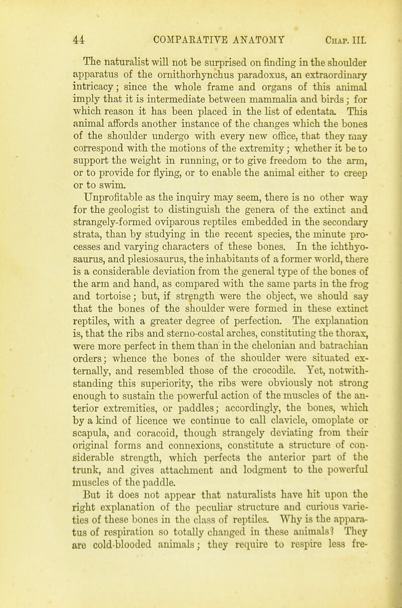 The naturalist will not be surprised on finding in tlie shoulder apparatus of the ornithorhynchus paradoxus, an extraordinary intricacy; since the whole frame and organs of this animal imply that it is intermediate between mammalia and birds; for which reason it has been placed in the list of edentata. This animal affords another instance of the changes which the bones of the shoulder undergo with every new office, that they may correspond with the motions of the extremity; whether it be to support the weight in running, or to give freedom to the arm, or to provide for flying, or to enable the animal either to creep or to swim. Unprofitable as the inquiry may seem, there is no other way for the geologist to distinguish the genera of the extinct and strangely-formed oviparous reptiles embedded in the secondary strata, than by studying in the recent species, the minute pro- cesses and varying characters of these bones. In the ichthyo- saurus, and plesiosaurus, the inhabitants of a former world, there is a considerable deviation from the general type of the bones of the arm and hand, as compared with the same parts in the frog and tortoise; but, if strength were the object, we should say that the bones of the shoulder were formed in these extinct reptiles, with a greater degree of perfection. The explanation is, that the ribs and sterno-costal arches, constituting the thorax, were more perfect in them than in the chelonian and batrachian orders; whence the bones of the shoulder were situated ex- ternally, and resembled those of the crocodUe. Yet, notwith- standing this superiority, the ribs were obviously not strong enough to sustain the powerful action of the muscles of the an- terior extremities, or paddles; accordingly, the bones, which by a kind of licence we continue to call clavicle, omoplate or scapula, and coracoid, though strangely deviating from their original forms and connexions, constitute a structure of con- siderable strength, which perfects the anterior part of the trunk, and gives attachment and lodgment to the powerful muscles of the paddle. But it does not appear that naturalists have hit upon the right explanation of the peculiar structure and curious varie- ties of these bones in the class of reptiles. Why is the appara- tus of respiration so totally changed in these animals] They are cold-blooded animals; they require to respire less fre-