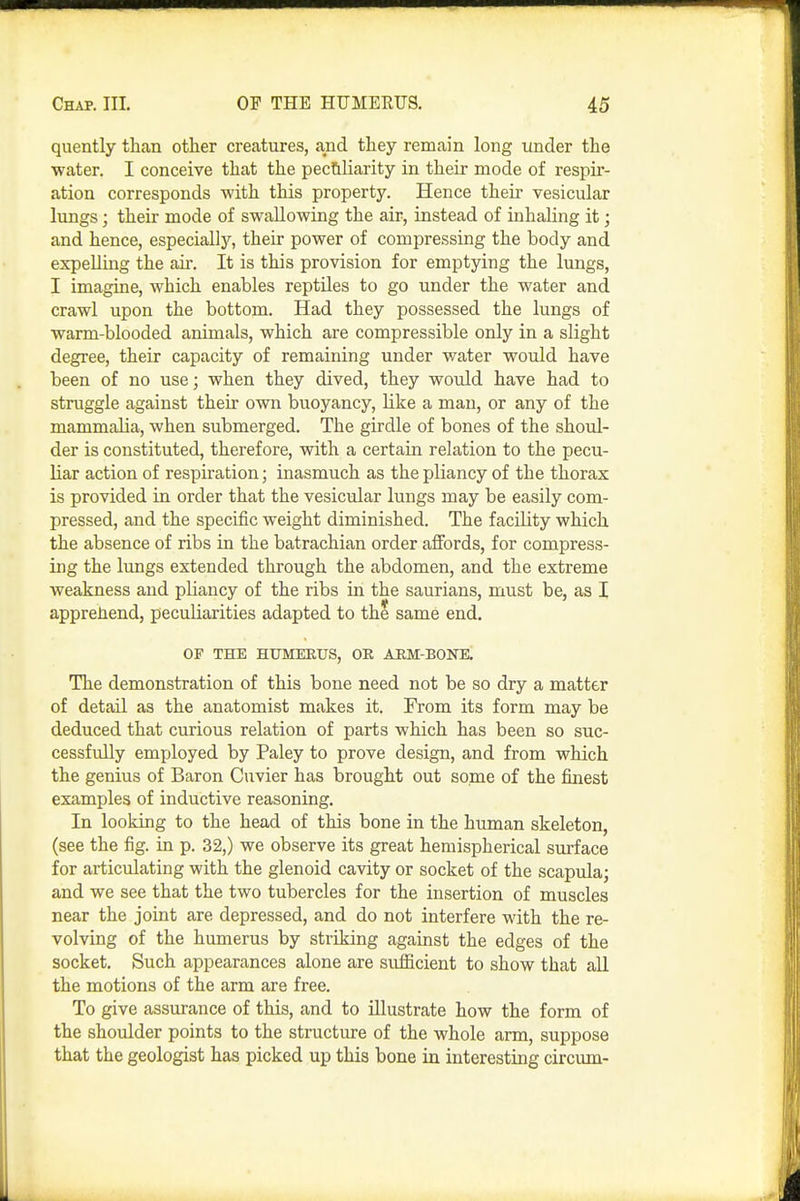 quently than other creatures, and they remain long under the water. I conceive that the pec&liarity in their mode of respir- ation corresponds with this property. Hence their vesicular lungs; their mode of swallowing the air, instead of inhaling it; and hence, especiallj'', their power of compressing the body and expelling the air. It is this provision for emptying the lungs, I imagine, which enables reptiles to go under the water and crawl upon the bottom. Had they possessed the lungs of warm-blooded animals, which are compressible only in a slight degree, their capacity of remaining under water would have been of no use; when they dived, they would have had to struggle against their own buoyancy, like a man, or any of the mammalia, when submerged. The girdle of bones of the shoul- der is constituted, therefore, with a certain relation to the pecu- liar action of respiration; inasmuch as the pliancy of the thorax is provided in order that the vesicular lungs may be easily com- pressed, and the specific weight diminished. The facility which the absence of ribs in the batrachian order affords, for compress- ing the lungs extended through the abdomen, and the extreme weakness and pliancy of the ribs in the saurians, must be, as I apprehend, peculiarities adapted to the same end. OF THE HUMERUS, OE AEM-BONB. The demonstration of this bone need not be so dry a matter of detail as the anatomist makes it. From its form may be deduced that curious relation of parts which has been so suc- cessfully employed by Paley to prove design, and from which the genius of Baron Cuvier has brought out some of the finest examples of inductive reasoning. In looking to the head of this bone in the human skeleton, (see the fig. in p. 32,) we observe its great hemispherical surface for articulating with the glenoid cavity or socket of the scapula; and we see that the two tubercles for the insertion of muscles near the joint are depressed, and do not interfere with the re- volving of the humerus by striking against the edges of the socket. Such appearances alone are sufficient to show that aU the motions of the arm are free. To give assurance of this, and to illustrate how the form of the shoulder points to the structure of the whole arm, suppose that the geologist has picked up this bone in interesting circum-