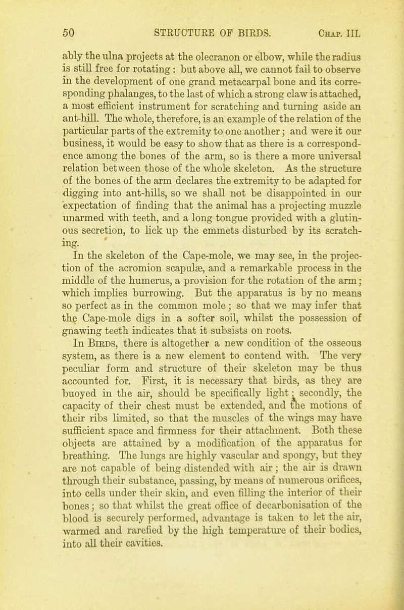 ably the ulna projects at the olecranon or elbow, while the radius is still free for rotating: but above all, we cannot fail to observe in the development of one grand metacarpal bone and its corre- sponding phalanges, to the last of which a strong claw is attached, a most efficient instrument for scratching and turning aside an ant-hill. The whole, therefore, is an example of the relation of the particular parts of the extremity to one another; and were it our business, it would be easy to show that as there is a correspond- ence among the bones of the arm, so is there a more universal relation between those of the whole skeleton. As the structure of the bones of the arm declares the extremity to be adapted for digging into ant-hills, so we shall not be disappointed in our expectation of finding that the animal has a projecting muzzle unarmed with teeth, and a long tongue provided with a glutin- ous secretion, to lick up the emmets disturbed by its scratch- ing. In the skeleton of the Cape-mole, we may see, in the projec- tion of the acromion scapulae, and a remarkable process in the middle of the humerus, a provision for the rotation of the arm; which implies burrowing. But the apparatus is by no means so perfect as in the common mole; so that we may infer that the Cape-mole digs in a softer soil, whilst the possession of gnawing teeth indicates that it subsists on roots. In Birds, there is altogether a new condition of the osseous system, as there is a new element to contend with. The very peculiar form and structure of their skeleton may be thus accounted for. First, it is necessary that birds, as they are buoyed in the air, should be specifically light • secondlj-, the capacity of their chest must be extended, and the motions of their ribs limited, so that the muscles of the wdngs may have sufficient space and firmness for their attachment. Both these objects are attained by a modification of the apparatus for breathing. The lungs are highly vascular and spongj'^, but they are not capable of being distended with air; the air is drawn through their substance, passing, by means of numerous orifices, into cells under their skin, and even filling the interior of their bones; so that whilst the great office of decarbonisation of the blood is securely performed, advantage is taken to let the air, warmed and rarefied by the high temperature of their bodies, into all their cavities.