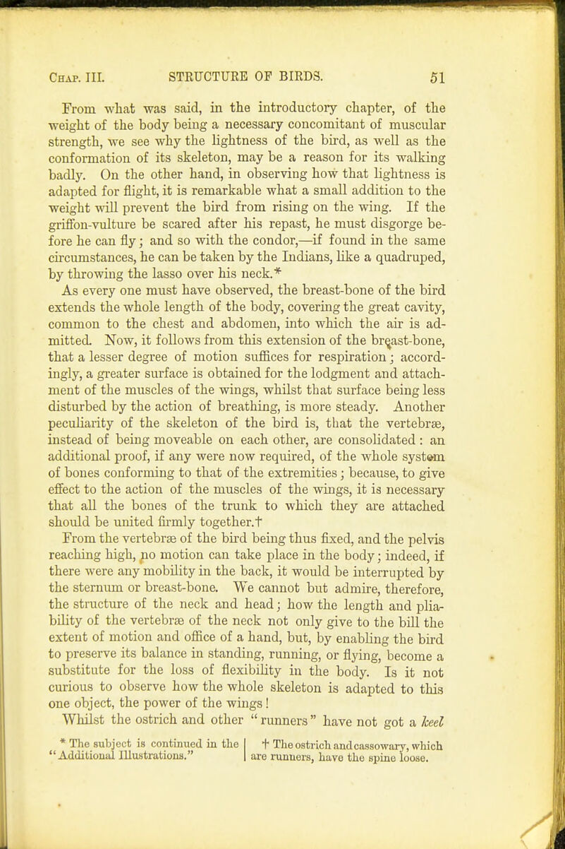 From what was said, in the introductory chapter, of the weight of the body being a necessary concomitant of muscular strength, we see why the lightness of the bird, as well as the conformation of its skeleton, may be a reason for its walking badly. On the other hand, in observing how that lightness is adapted for flight, it is remarkable what a small addition to the weight will prevent the bird from rising on the wing. If the griffon-vulture be scared after his repast, he must disgorge be- fore he can fly; and so with the condor,—if found in the same circumstances, he can be taken by the Indians, like a quadruped, by throwing the lasso over his neck.* As every one must have observed, the breast-bone of the bird extends the whole length of the body, covering the great cavity, common to the chest and abdomen, into which the air is ad- mitted. Now, it follows from this extension of the breast-bone, that a lesser degree of motion sufl&ces for respiration j accord- ingly, a greater surface is obtained for the lodgment and attach- ment of the muscles of the wings, whilst that surface being less disturbed by the action of breathing, is more steady. Another peculiarity of the skeleton of the bird is, that the vertebrae, instead of being moveable on each other, are consolidated : an additional proof, if any were now required, of the whole syst*m of bones conforming to that of the extremities; because, to give effect to the action of the muscles of the wings, it is necessary that all the bones of the trunk to which they are attached should be united firmly together, t From the vertebrse of the bird being thus fixed, and the pelvis reaching high, po motion can take place in the body; indeed, if there were any mobility in the back, it would be interrupted by the sternum or breast-bone. We cannot but admire, therefore, the structure of the neck and head; how the length and plia- bility of the vertebrae of the neck not only give to the bill the extent of motion and office of a hand, but, by enabling the bird to preserve its balance in standing, running, or flying, become a substitute for the loss of flexibility in the body. Is it not curious to observe how the whole skeleton is adapted to this one object, the power of the wings! Whilst the ostrich and other  runners  have not got a keel * The subject is continued in tlie I t The ostrich and cassowary, which Additional Illustrations. | are runners, have the spine loose.