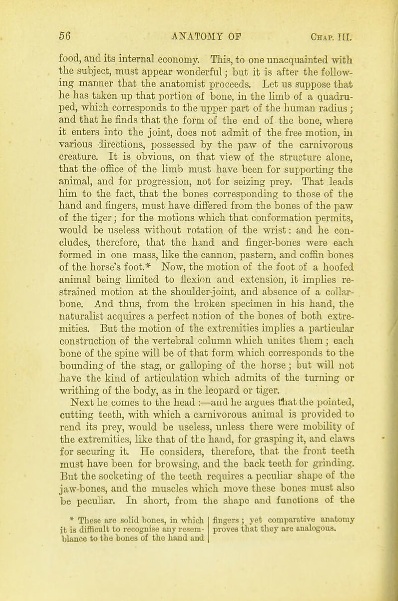 food, and its internal economy. This, to one unacquainted with the subject, must appear wonderful; but it is after the follow- ing manner that the anatomist proceeds. Let us suppose that he has taken up that portion of bone, in the limb of a quadru- ped, which corresponds to the upper part of the human radius; and that he finds that the form of the end of the bone, where it enters into the joint, does not admit of the free motion, iii various directions, possessed by the paw of the carnivorous creature. It is obvious, on that view of the structure alone, that the office of the limb must have been for supporting the animal, and for progression, not for seizing prey. That leads him to the fact, that the bones corresponding to those of the hand and fingers, must have difiered from the bones of the paw of the tiger; for the motions which that conformation permits, would be useless without rotation of the wrist: and he con- cludes, therefore, that the hand and finger-bones were each formed in one mass, like the cannon, pastern, and coffin bones of the horse's foot* Now, the motion of the foot of a hoofed animal being limited to flexion and extension, it implies re- strained motion at the shoulder-joint, and absence of a collar- bone. And thus, from the broken specimen in his hand, the naturalist acquires a perfect notion of the bones of both extre- mities. But the motion of the extremities implies a particular construction of the vertebral column which unites them; each bone of the spine will be of that form which corresponds to the bounding of the stag, or galloping of the horse; but will not have the kind of articulation which admits of the turning or writhing of the body, as in the leopard or tiger. Next he comes to the head :—and he argues Hiat the pointed, cutting teeth, Avith which a carnivorous animal is provided to rend its prey, Avould be useless, unless there were mobility of the extremities, lilce that of the hand, for grasping it, and claws for securing it. He considers, therefore, that the front teeth must have been for browsing, and the back teeth for grinding. But the socketing of the teeth requires a peculiar shape of the jaw-bones, and the muscles which move these bones must also be peculiar. In short, from the shape and functions of the * These are solid bones, in which it is difficult to recognise any resem- blance to the bones of the hand and fingers ; yet comparative anatomy proves that they are analogous.