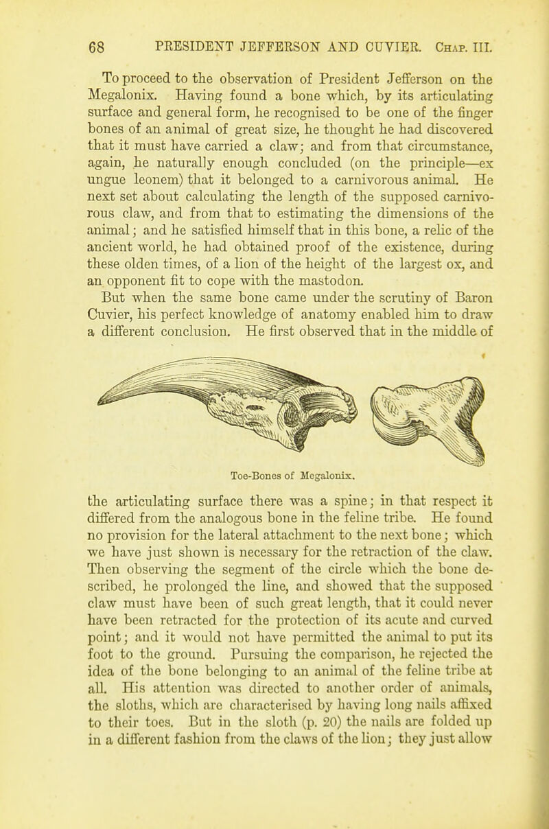 To proceed to the observation of President Jefferson on the Megalonix, Having found a bone v^hich, by its articulating surface and general form, he recognised to be one of the finger bones of an animal of great size, he thought he had discovered that it must have carried a clav?; and from that circumstance, again, he naturally enough concluded (on the principle—ex ungue leonem) that it belonged to a carnivorous animal. He next set about calculating the length of the supposed carnivo- rous claw, and from that to estimating the dimensions of the animal; and he satisfied himself that in this bone, a relic of the ancient world, he had obtained proof of the existence, during these olden times, of a lion of the height of the largest ox, and an opponent fit to cope with the mastodon. But when the same bone came under the scrutiny of Baron Cuvier, his perfect knowledge of anatomy enabled him to draw a different conclusion. He first observed that in the middle of Toe-Bones of Megalonix. the articulating surface there was a spine; in that respect it differed from the analogous bone in the feline tribe. He found no provision for the lateral attachment to the next bone; which we have just shown is necessary for the retraction of the claw. Then observing the segment of the circle which the bone de- scribed, he prolonged the line, and showed that the supposed claw must have been of such great length, that it could never have been retracted for the protection of its acute and curved point J and it would not have permitted the animal to put its foot to the ground. Pursuing the comparison, he rejected the idea of the bone belonging to an animal of the feline tribe at all. His attention Avas directed to another order of animals, the sloths, which are characterised by having long nails affixed to their toes. But in the sloth (p. 20) the nails are folded up in a different fashion from the claws of the lion; they just allow