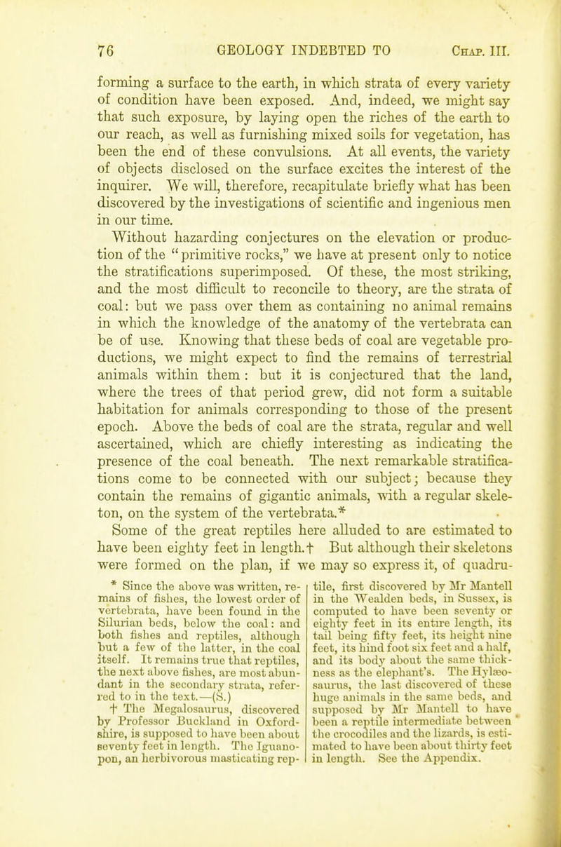 forming a surface to the earth, in which strata of every variety of condition have been exposed. And, indeed, we might say that such exposure, by laying open the riches of the earth to our reach, as well as furnishing mixed soils for vegetation, has been the end of these convulsions. At all events, the variety of objects disclosed on the surface excites the interest of the inquirer. We will, therefore, recapitulate briefly what has been discovered by the investigations of scientific and ingenious men in our time. Without hazarding conjectures on the elevation or produc- tion of the  primitive rocks, we have at present only to notice the stratifications superimposed. Of these, the most striking, and the most difl&cult to reconcile to theory, are the strata of coal: but we pass over them as containing no animal remains in which the knowledge of the anatomy of the vertebrata can be of use. Knowing that these beds of coal are vegetable pro- ductions, we might expect to find the remains of terrestrial animals within them : but it is conjectured that the land, where the trees of that period grew, did not form a suitable habitation for animals corresponding to those of the present epoch. Above the beds of coal are the strata, regular and well ascertained, which are chiefly interesting as indicating the presence of the coal beneath. The next remarkable stratifica- tions come to be connected with our subject; because they contain the remains of gigantic animals, with a regular skele- ton, on the system of the vertebrata.* Some of the great reptiles here alluded to are estimated to have been eighty feet in length.! But although their skeletons were formed on the plan, if we may so express it, of quadru- tile, first discovered by Mr Mantell in the Wealden beds, iii Sussex, is computed to have been seventy or eighty feet in its entire length, its tail being fifty feet, its height nine feet, its hind foot six feet and a half, and its body .about the same thick- ness a.s the elephant's. The Hylaeo- saunis, the last discovered of these huge animals in the same beds, and su]iposcd by Mr Mantell to have ^ been a reptile intermediate between * the crocodiles .md the lizards, is esti- mated to have been about thirty feot in length. See the Appendix. * Since the above was written, re- mains of fishes, the lowest order of vertebrata, have been found in the Silurian beds, below the coal: and both fishes and reptiles, although but a few of the latter, in the coal itself. It remains true that reptiles, the next above fishes, are most abun- dant in tlio secondary strata, refer- red to in the text.—(S.) t The Megalosaurua, discovered by Professor JI3uckland in Oxford- shire, is supposed to have been about seventy feet in length. The Iguano- pon, an herbivorous masticating rep-