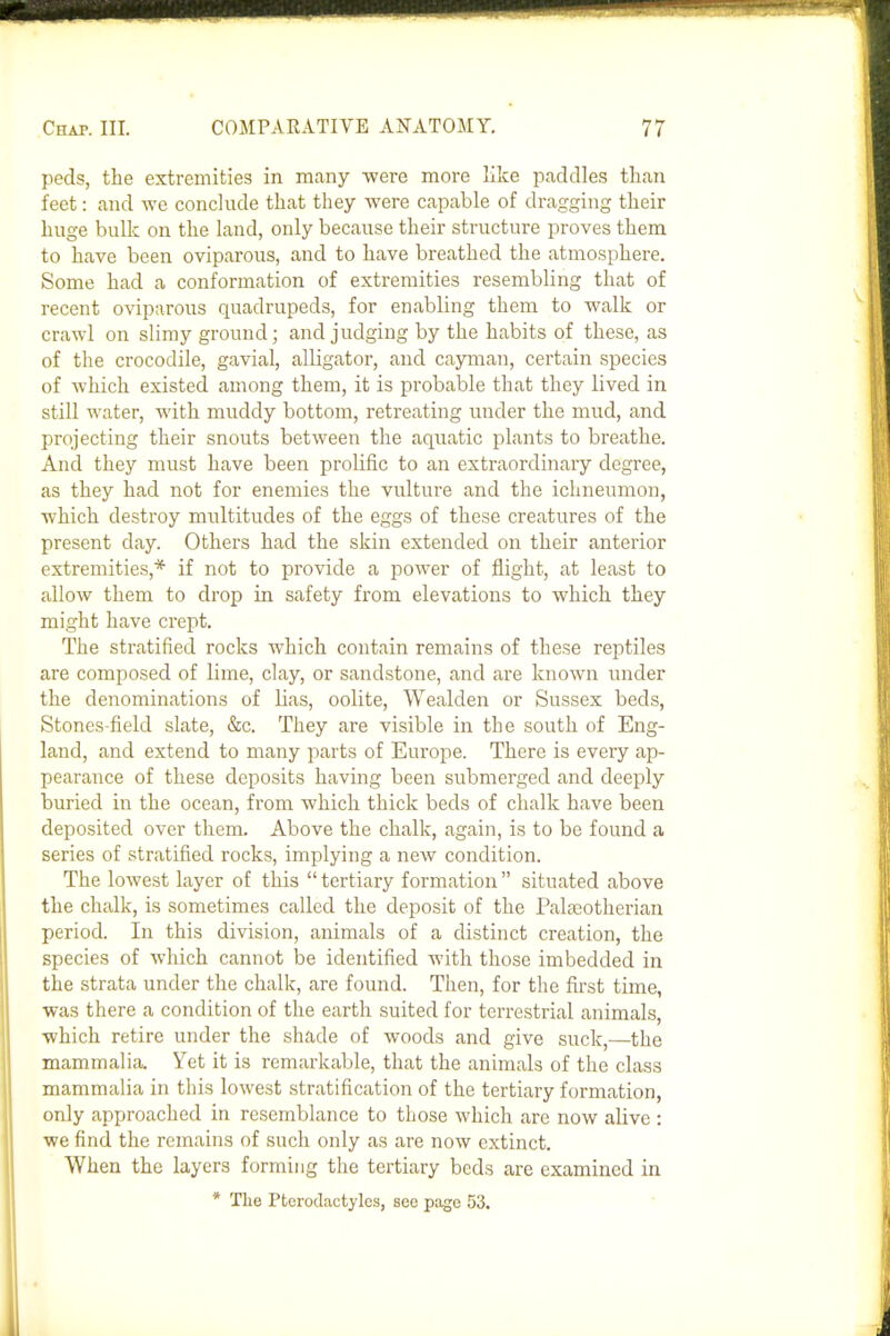 peds, the extremities in many -were more like paddles than feet: and we conchide that they were capable of dragging their huge bulk on the land, only because their structure proves them to have been oviparous, and to have breathed the atmosphere. Some had a conformation of extremities resembling that of recent oviparous quadrupeds, for enabling them to walk or crawl on slimy ground; and judging by the habits of these, as of the crocodile, gavial, alligator, and cayman, certain species of which existed among them, it is probable that they lived in still water, with muddy bottom, retreating under the mud, and projecting their snouts between the aquatic plants to breathe. And they must have been prolific to an extraordinary degree, as they had not for enemies the vulture and the ichneumon, which destroy multitudes of the eggs of these creatures of the present day. Others had the skin extended on their anterior extremities,* if not to provide a power of flight, at least to allow them to drop in safety from elevations to which they might have crept. The stratified rocks which contain remains of these reptiles are composed of lime, clay, or sandstone, and are known under the denominations of lias, oolite, Wealden or Sussex beds, Stones-field slate, &c. They are visible in the south of Eng- land, and extend to many parts of Europe. There is every ap- pearance of these deposits having been submerged and deeply buried in the ocean, from which thick beds of chalk have been deposited over them. Above the chalk, again, is to be found a series of stratified rocks, implying a new condition. The lowest layer of this  tertiary formation  situated above the chalk, is sometimes called the deposit of the Palaaotherian period. In this division, animals of a distinct creation, the species of which cannot be identified with those imbedded in the strata under the chalk, are found. Then, for the first time, was there a condition of the earth suited for terrestrial animals, ■which retire under the shade of woods and give suck,—the mammalia. Yet it is remarkable, that the animals of the class mammalia in this lowest stratification of the tertiary formation, only approached in resemblance to those which are now alive : we find the remains of such oidy as are now extinct. When the layers forming the tertiary beds are examined in * The Pterodactylcs, see page 53,