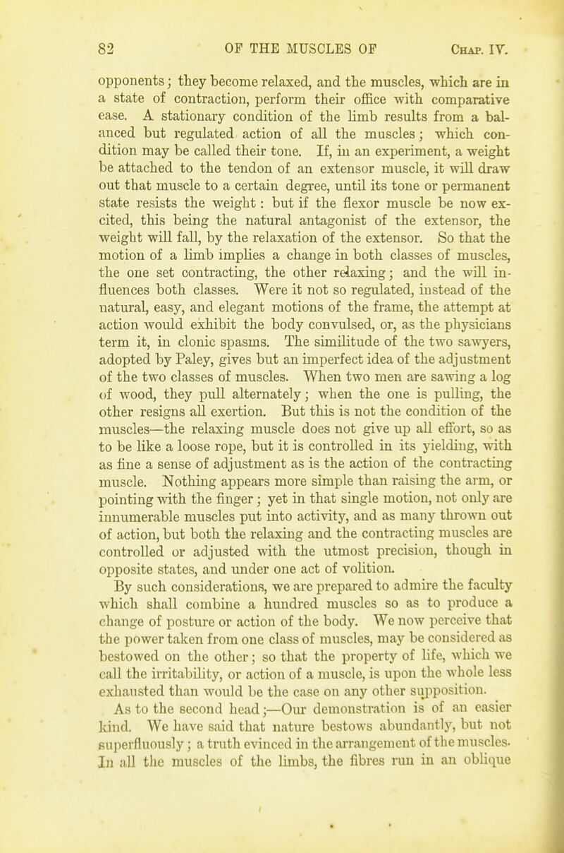 opponents; they become relaxed, and tte muscles, which are in a state of contraction, perform their office with comparative ease. A stationary condition of the limb results from a bal- anced but regulated action of all the muscles; which con- dition may be called their tone. If, in an experiment, a weight be attached to the tendon of an extensor muscle, it will draw out that muscle to a certain degree, until its tone or permanent state resists the weight: but if the flexor muscle be now ex- cited, this being the natural antagonist of the extensor, the weight will fall, by the relaxation of the extensor. So that the motion of a limb implies a change in both classes of muscles, the one set contracting, the other relaxing; and the will in- fluences both classes. Were it not so regulated, instead of the natural, easy, and elegant motions of the frame, the attempt at action would exhibit the body convulsed, or, as the physicians term it, in clonic spasms. The similitude of the two sa^vyers, adopted by Paley, gives but an imperfect idea of the adjustment of the two classes of muscles. When two men are sawing a log of wood, they pull alternately; when the one is puUing, the other resigns all exertion. But this is not the condition of the muscles—the relaxing muscle does not give up all efibrt, so as to be like a loose rope, but it is controlled in its yielding, with as fine a sense of adjustment as is the action of the contracting muscle. Nothing appears more simple than raising the arm, or pointing with the finger ; yet in that single motion, not only are innumerable muscles put into activity, and as many thrown out of action, but both the relaxing and the contracting muscles are controlled or adjusted with the utmost precision, though in opposite states, and under one act of volition. By such considerations, we are prepared to admire the faculty which shall combine a hundred muscles so as to produce a change of posture or action of the body. We now perceive that the power taken from one class of muscles, may be considered as bestowed on the other; so that the property of life, which we call the irritability, or action of a muscle, is upon the whole less exhausted than would be the case on any other supposition. As to the second head;—Oiu- demonstration is of an easier kind. We have said that nature bestows abundantly, but not superfluously; a truth evinced in the arrangement of the muscles. In all the muscles of the limbs, the fibres run in an obhque
