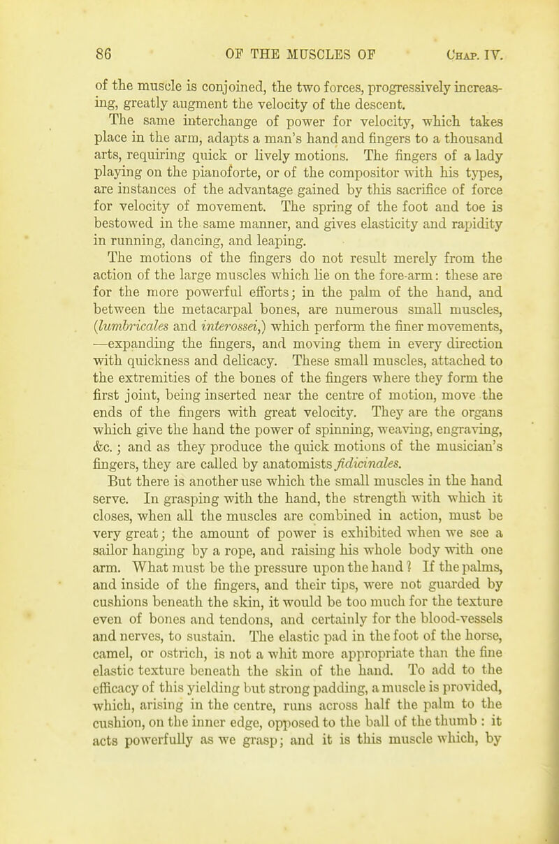 of the muscle is conjoined, the two forces, progressively increas- ing, greatly augment the velocity of the descent. The same interchange of power for velocity, which takes place in the arm, adapts a man's hand and fingers to a thousand arts, requiring quick or lively motions. The fingers of a lady playing on the pianoforte, or of the compositor with his types, are instances of the advantage gained by this sacrifice of force for velocity of movement. The spring of the foot and toe is bestowed in the same manner, and gives elasticity and rapidity in running, dancing, and leaping. The motions of the fingers do not result merely from the action of the large muscles which lie on the fore-arm: these are for the more powerful efibrts; in the palm of the hand, and between the metacarpal bones, are numerous small muscles, {lumhricales and interossei,) which perform the finer movements, ■—expanding the fingers, and moving them in every direction with quickness and delicacy. These small muscles, attached to the extremities of the bones of the fingers where they form the first joint, being inserted near the centre of motion, move the ends of the fingers with great velocity. They are the organs which give the hand the power of spinning, weaving, engraving, &c.; and as they produce the quick motions of the musician's fingers, they are called by anatomists fidicinales. But there is another use which the small muscles in the hand serve. In grasping with the hand, the strength with which it closes, when all the muscles are combined in action, must be very great; the amount of power is exhibited when we see a sailor hanging by a rope, and raising his whole body with one arm. What must be the pressure upon the hand ? If the palms, and inside of the fingers, and their tips, were not guarded by cushions beneath the skin, it would be too much for the texture even of bones and tendons, and certainly for the blood-vessels and nerves, to sustain. The elastic pad in the foot of the horse, camel, or ostrich, is not a whit more appropriate than the fine elastic texture beneath the skin of the hand. To add to the efficacy of this yielding but strong padding, a muscle is provided, whicb, arising in the centre, runs across half the palm to the cushion, on the inner edge, opposed to the ball of the thumb : it acts powerfully as we grasp; and it is this muscle which, by