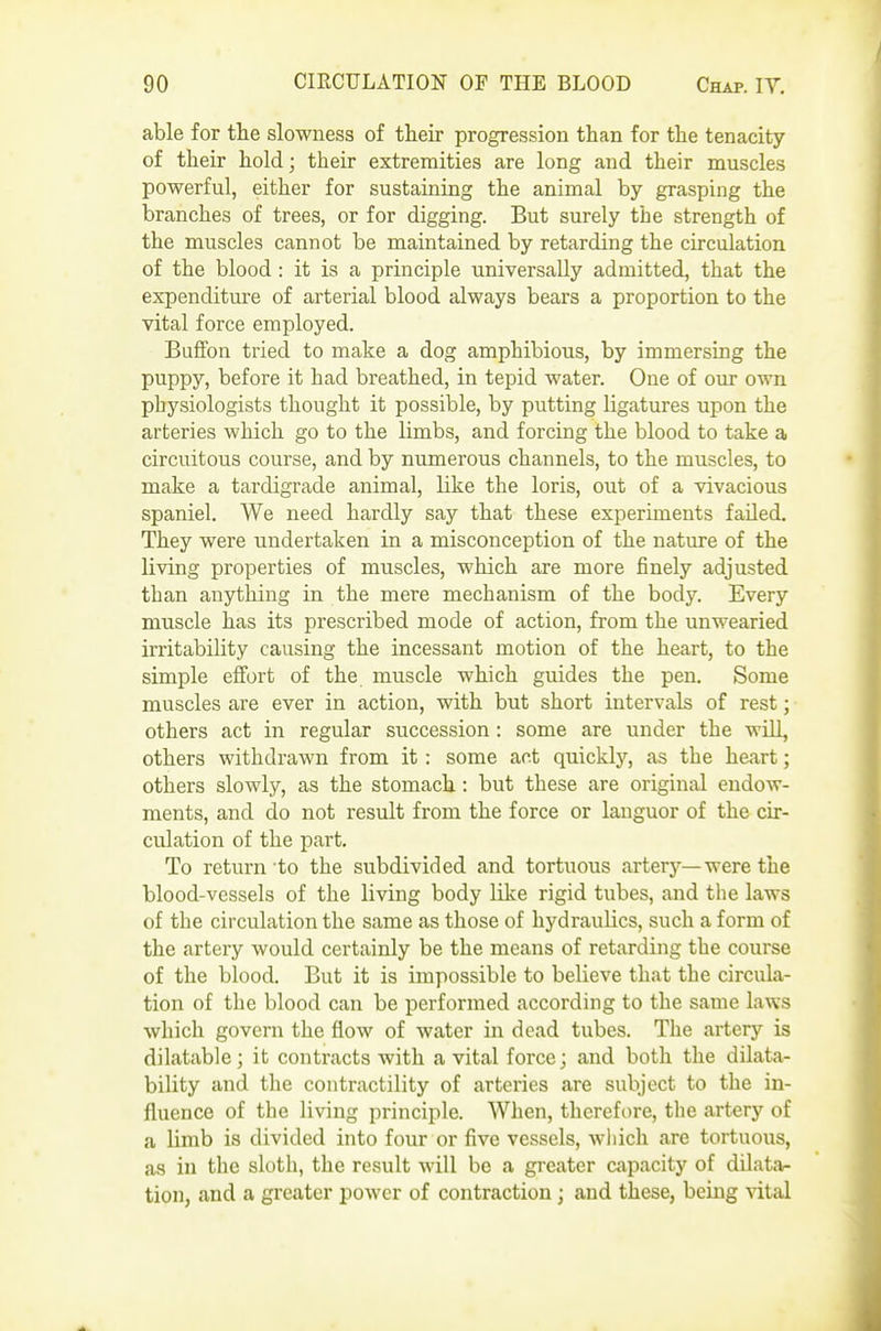 able for the slowness of their progression than for the tenacity of their hold; their extremities are long and their muscles powerful, either for sustaining the animal by grasping the branches of trees, or for digging. But surely the strength of the muscles cannot be maintained by retarding the circulation of the blood : it is a principle universally admitted, that the expenditure of arterial blood always bears a proportion to the vital force employed. Buffon tried to make a dog amphibious, by immersing the puppy, before it had breathed, in tepid water. One of our own physiologists thought it possible, by putting ligatures upon the arteries which go to the limbs, and forcing the blood to take a circuitous course, and by numerous channels, to the muscles, to make a tardigrade animal, like the loris, out of a vivacious spaniel. We need hardly say that these experiments failed. They were undertaken in a misconception of the nature of the living properties of muscles, which are more finely adjusted than anything in the mere mechanism of the body. Every muscle has its prescribed mode of action, from the unwearied irritability causing the incessant motion of the heart, to the simple effort of the muscle which guides the pen. Some muscles are ever in action, with but short intervals of rest; others act in regular succession: some are under the will, others withdrawn from it: some act quickly, as the heart; others slowly, as the stomach: but these are original endow- ments, and do not result from the force or languor of the cir- culation of the part. To return 'to the subdivided and tortuous artery—were the blood-vessels of the living body like rigid tubes, and the laws of the circulation the same as those of hydraulics, such a form of the artery would certainly be the means of retarding the course of the blood. But it is impossible to believe that the circula- tion of the blood can be performed according to the same laws which govern the flow of water in dead tubes. The artery is dilatable; it contracts with a vital force; and both the dilata- bility and the contractility of arteries are subject to the in- fluence of the living principle. When, therefore, the artery of a limb is divided into four or five vessels, wiiich are tortuous, as in the sloth, the result will be a greater capacity of dilata- tion, and a greater power of contraction ; and these, being \ital