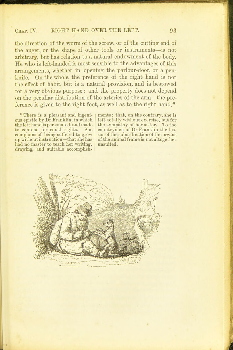 the direction of the worm of the screw, or of the cutting end of the auger, or the shape of other tools or instruments—is not arbitrary, but has relation to a natural endowment of the body. He who is left-handed is most sensible to the advantages of this arrangements, whether in opening the parlour-door, or a pen- knife. On the whole, the preference of the right hand is not the effect of habit, but is a natural provision, and is bestowed for a very obvious purpose : and the property does not depend on the peculiar distribution of the arteries of the arm—the pre- ference is given to the right foot, as well as to the right hand.* * There is a pleasant and ingeni- ous epistle by Dr Franklin, in which the left hand is personated, and made to contend for equal rights. She complains of being suffered to grow up without instruction—that she has had no master to teach her writing, drawing, and suitable accomplish- ments : that, on the contrary, she is left totally without exercise, but for the sympathy of her sister. To the countrymen of Dr Franklin the les- son of the subordination of the organs of the animal frame is not altogether unsuited.