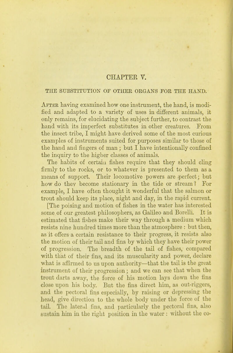 THE SUBSTITUTIOK OF OTHER ORGANS FOB, THE HAND. After having examined how one instrament, the hand, is modi- fied and adapted to a variety of uses in different animals, it only remains, for elucidating the subject further, to contrast the hand with its imperfect substitutes in other creatures. From the insect tribe, I might have derived some of the most curious examples of instruments suited for purposes similar to those of the hand and fingers of man ; but I have intentionally confined the inquiry to the higher classes of animals. The habits of certain fishes require that they should cling firmly to the rocks, or to whatever is presented to them as a means of support. Their locomotive powers are perfect; but how do they become stationary in the tide or stream 1 For example, I have often thought it wonderful that the salmon or trout should keep its place, night and day, in the rapid current. [The poising and motion of fishes in the water has interested some of our greatest philosophers, as Galileo and Borelli. It is estimated that fishes make their way through a medium which resists nine hundred times more than the atmosphere : but then, as it offers a certain resistance to their progress, it resists also the motion of their tail and fins by which they have their power of progression. The breadth of the tail of fishes, compared with that of their fins, and its muscularity and power, declare what is affirmed to us upon authority—that the tail is the great instrument of their progression; and we can see that when the trout darts away, the force of his motion lays down the fins close upon his body. But the fins direct him, as out-riggers, and the pectoral fins especially, by raising or depressing the head, give direction to the whole body under the force of the taiL The lateral fins, and particularly the pectoral fins, also sustain him in the right position in the water : without the co-