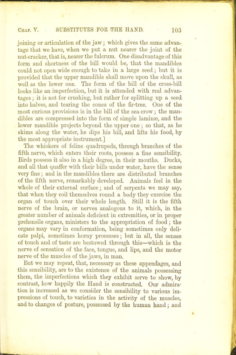 joining or articulation of the jaw; which gives the same advan- tage that we have, when we put a nut nearer the joint of the nut-cracker, that is, nearer the fulcrum. One disadvantage of this form and shortness of the bill would be, that the mandibles could not open wide enough to take in a large seed; but it is provided that the upper mandible shall move upon the skull, as well as the lower one. The form of the biU of the cross-bill looks like an imperfection, but it is attended with real advan- tages ; it is not for crushing, but rather for splitting up a seed into halves, and tearing the cones of the fir-tree. One of the most curious provisions is in the bill of the sea crow; the man- dibles are compressed into the form of simple laminae, and the lower mandible projects beyond the upper one; so that, as he skims along the water, he dips his biU, and hits Ms food, by the most appropriate instrument.] The whiskers of feline quadrupeds, through branches of the fifth nerve, which enters theii- roots, possess a fine sensibility. Birds possess it also in a high degree, in their mouths. Ducks, and aU that quafier with their bills under water, have the sense very fine; and in the mandibles there are distributed branches of the fifth nerve, remarkably developed. Animals feel in the whole of their external smiace; and of serpents we may say, that when they cod themselves round a body they exercise the organ of touch over their whole length. StUl it is the fifth nerve of the brain, or nerves analogous to it, which, in the greater number of animals deficient in extremities, or in proper prehensile organs, ministers to the appropriation of food; the organs may vary in conformation, being sometimes only deli- cate palpi, sometimes horny processes; but in all, the senses of touch and of taste are bestowed through this—which is the nerve of sensation of the face, tongue, and lips, and the motor nerve of the muscles of the jaws, in man. But we may repeat, that, necessary as these appendages, and this sensibility, are to the existence of the animals possessing them, the imperfections which they exhibit serve to show, by contrast, how happily the Hand is constructed. Our admira- tion is increased as we consider the sensibility to various im- pressions of touch, to varieties in the activity of the muscles, and to changes of posture, possessed by the human hand; and