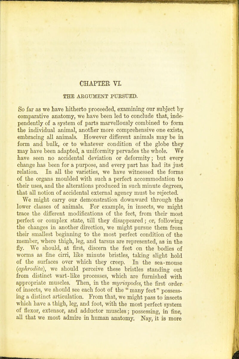 THE AEGUMENT PURSUED, So far as we have hitlierto proceeded, examining our subject by- comparative anatomy, we have been led to conclude that, inde- pendently of a system of parts marvellously combined to form the individual animal, another more comprehensive one exists, embracing all animals. However different animals may be in form and bulk, or to whatever condition of the globe they may have been adapted, a uniformity pervades the whole. We have seen no accidental deviation or deformity; but every change has been for a purpose, and every part has had its just relation. In aU the varieties, we have witnessed the forms of the organs moulded with such a perfect accommodation to their uses, and the alterations produced in such minute degrees, that all notion of accidental external agency must be rejected. We might carry our demonstration downward through the lower classes of animals. For example, in insects, we might trace the different modifications of the feet, from their most perfect or complex state, till they disappeared; or, following the changes in another direction, we might pursue them from their smallest beginning to the most perfect condition of the member, where thigh, leg, and tarsus are represented, as in the fly. We should, at first, discern the feet on the bodies of worms as fine cirri, like minute bristles, taking slight hold of the surfaces over which they creep. In the sea-mouse (aphrodita), we should perceive these bristles standing out from distinct wart-like processes, which are furnished with appropriate muscles. Then, in the myriapodes, the first order of insects, we should see each foot of the  many feet possess- ing a distinct articulation. From that, we might pass to insects which have a thigh, leg, and foot, with the most perfect system of flexor, extensor, and adductor muscles; possessing, in fine, all that we most admire in human anatomy. Nay, it is more