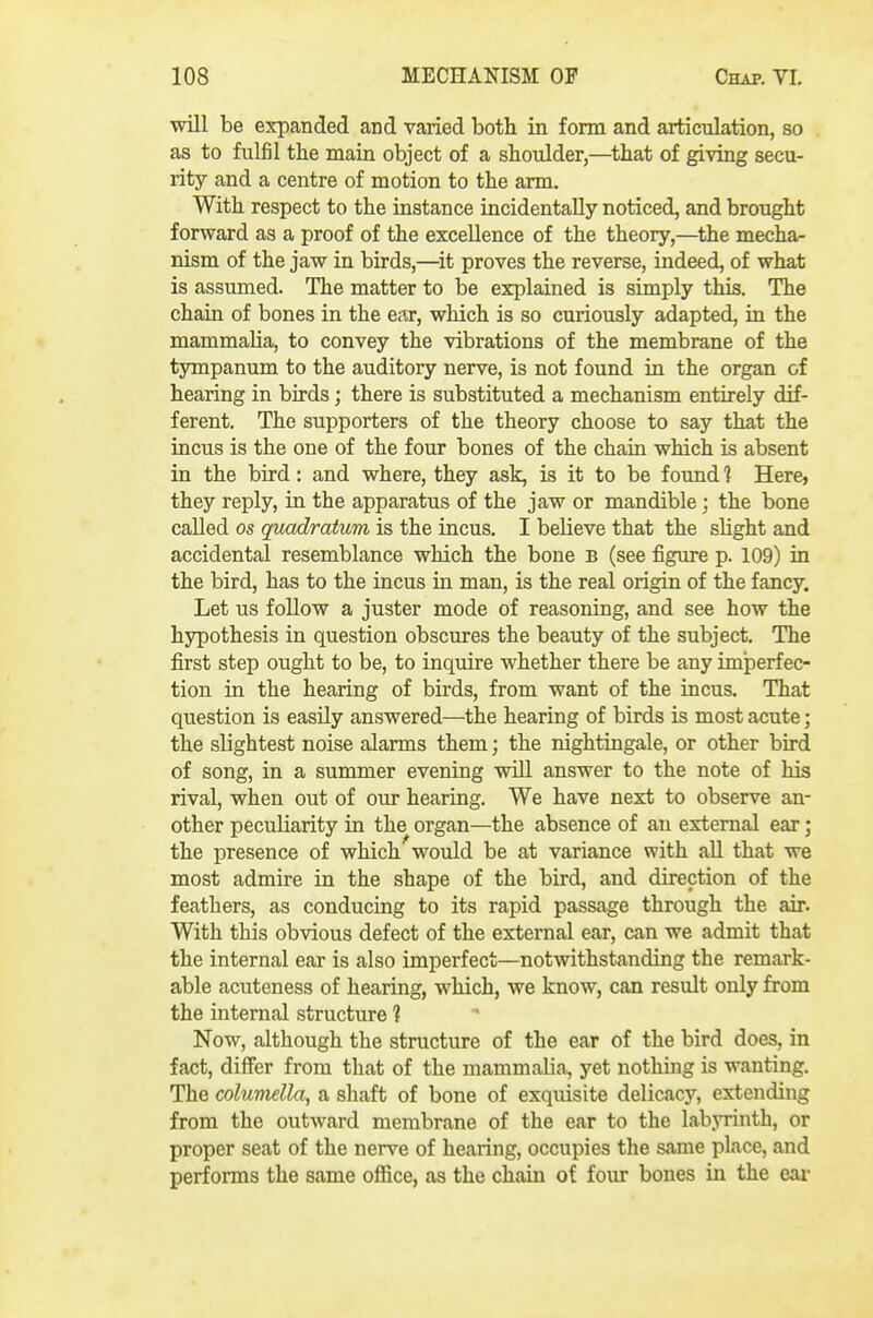 will be expanded and varied both in form and articulation, so as to fulfil the main object of a shoulder,—that of giving secu- rity and a centre of motion to the arm. With respect to the instance incidentally noticed, and brought forward as a proof of the excellence of the theory,—the mecha- nism of the jaw in birds,—it proves the reverse, indeed, of what is assumed. The matter to be explained is simply this. The chain of bones in the ear, which is so curiously adapted, in the mammalia, to convey the vibrations of the membrane of the tympanum to the auditory nerve, is not found in the organ of hearing in birds; there is substituted a mechanism entirely dif- ferent. The supporters of the theory choose to say that the incus is the one of the four bones of the chain which is absent in the bird: and where, they ask, is it to be found 1 Here, they reply, in the apparatus of the jaw or mandible; the bone called OS quadratum is the incus. I believe that the slight and accidental resemblance which the bone B (see figure p. 109) in the bird, has to the incus in man, is the real origin of the fancy. Let us follow a juster mode of reasoning, and see how the hypothesis in question obscures the beauty of the subject. The first step ought to be, to inquire whether there be any imperfec- tion in the hearing of birds, from want of the incus. That question is easily answered—the hearing of birds is most acute; the slightest noise alarms them; the nightingale, or other bird of song, in a summer evening will answer to the note of his rival, when out of our hearing. We have next to observe an- other peculiarity in the organ—the absence of an external ear ; the presence of which would be at variance with aU that we most admire in the shape of the bird, and direction of the feathers, as conducing to its rapid passage through the air. With this obvious defect of the external ear, can we admit that the internal ear is also imperfect—notwithstanding the remark- able acuteness of hearing, which, we know, can result only from the internal structure 1 Now, although the structure of the ear of the bird does, in fact, differ from that of the mammalia, yet nothing is wanting. The columella, a shaft of bone of exquisite delicacy, extending from the outward membrane of the ear to the labjTinth, or proper seat of the nerve of hearing, occupies the same place, and performs the same oflice, as the chain of four bones in the ear