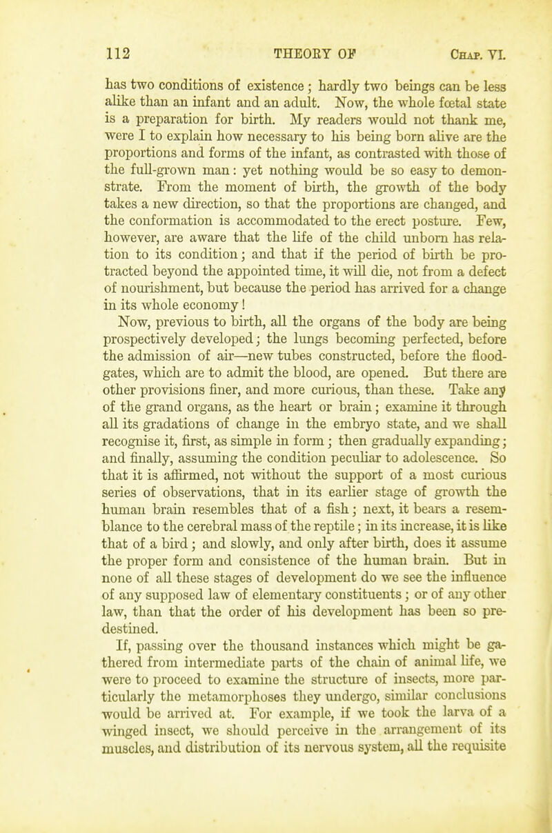 has two conditions of existence; hardly two beings can be less alike than an infant and an adult. Now, the whole foetal state is a preparation for birth. My readers would not thank me, were I to explain how necessary to his being born alive are the proportions and forms of the infant, as contrasted with those of the full-grown man: yet nothing would be so easy to demon- strate. From the moment of birth, the growth of the body takes a new direction, so that the proportions are changed, and the conformation is accommodated to the erect postmre. Few, however, are aware that the life of the child unborn has relar tion to its condition; and that if the period of birth be pro- tracted beyond the appointed time, it will die, not from a defect of nourishment, but because the period has arrived for a change in its whole economy! Now, previous to birth, all the organs of the body are being prospectively developed; the lungs becoming perfected, before the admission of air—new tubes constructed, before the flood- gates, which are to admit the blood, are opened. But there are other provisions finer, and more curious, than these. Take any of the grand organs, as the heart or brain; examine it through all its gradations of change in the embryo state, and we shall recognise it, first, as simple in form; then gradually expanding; and finally, assuming the condition peculiar to adolescence. So that it is afiirmed, not without the support of a most curious series of observations, that in its earlier stage of growth the human brain resembles that of a fish; next, it bears a resem- blance to the cerebral mass of the reptile; in its increase, it is like that of a bird; and slowly, and only after birth, does it assume the proper form and consistence of the himian brain. But in none of aU these stages of development do we see the influence of any supposed law of elementary constituents; or of any other law, than that the order of his development has been so pre- destined. If, passing over the thousand instances which might be ga- thered from intermediate parts of the chain of annual life, we were to proceed to examine the structure of insects, more par- ticularly the metamorphoses they undergo, similar conclusions woidd be arrived at. For example, if we took the larva of a winged insect, we should perceive in the arrangement of its muscles, and distribution of its nervous system, all the requisite