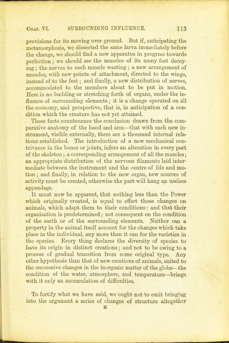 provisions for its moving over ground. But if, anticipating the metamorphosis, we dissected the same larva immediately before the change, we should find a new apparatus in progress towards perfection; we should see the muscles of its many feet decay- ing ; the nerves to each muscle wasting; a new arrangement of muscles, with new points of attachment, directed to the wings, instead of to the feet; and finally, a new distribution of nerves, accommodated to the members about to be put in motion. Here is no budding or stretching forth of organs, under the in- fluence of surrounding elements j it is a change operated on all the economy, and prospective, that is, in anticipation of a con- dition which the creature has not yet attained. These facts countenance the conclusion drawn from the com- parative anatomy of the hand and arm—^that with each new in- strument, visible externally, there are a thousand internal rela- tions established. The introduction of a new mechanical con- trivance in the bones or joints, infers an alteration in every part of the skeleton; a corresponding arrangement of aU the muscles; an appropriate distribution of the nervous filaments laid inter- mediate between the instrument and the centre of life and mo- tion ; and finally, in relation to the new organ, new sources of activity must be created, otherwise the part will hang an useless appendage. It must now be apparent, that nothing less than the Power which originally created, is equal to efi'ect those changes on animals, which adapt them to their conditions: and that their organisation is predetermined; not consequent on the condition of the earth or of the surrounding elements. Neither can a property in the animal itself account for the changes which take place in the individual, any more than it can for the varieties in the species. Every thing declares the diversity of species to have its origin in distinct creations; and not to be owing to a process of gradual transition from some original tj^e. Any other hypothesis than that of new creations of animals, suited to the successive changes in the inorganic matter of the globe—the condition of the water, atmosphere, and temperature—brings with it only an accumulation of difficulties. To fortify what we have said, we ought not to omit bringiug into the argument a series of changes of structure altogether H