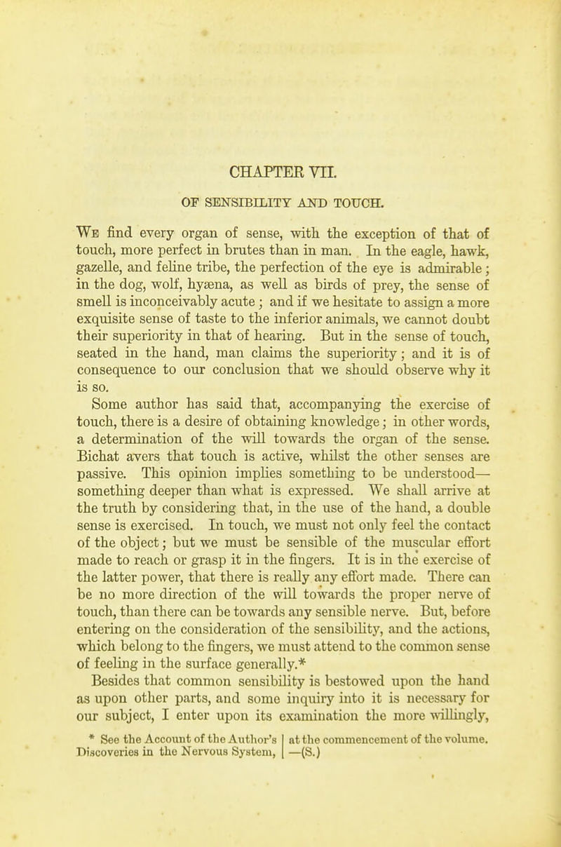 CHAPTER m OF SENSIBILITY AND TOUCH. We find every organ of sense, with the exception of that of touch, more perfect in brutes than in man. In the eagle, hawk, gazelle, and feHne tribe, the perfection of the eye is admirable; in the dog, wolf, hyaena, as well as birds of prey, the sense of smell is inconceivably acute; and if we hesitate to assign a more exquisite sense of taste to the inferior animals, we cannot doubt their superiority in that of hearing. But in the sense of touch, seated in the hand, man claims the superiority; and it is of consequence to our conclusion that we should observe why it is so. Some author has said that, accompanying the exercise of touch, there is a desire of obtaining knowledge; in other words, a determination of the will towards the organ of the sense. Bichat avers that touch is active, whilst the other senses are passive. This opinion implies something to be understood— something deeper than what is expressed. We shall arrive at the truth by considering that, in the use of the hand, a double sense is exercised. In touch, we must not only feel the contact of the object; but we must be sensible of the muscular effort made to reach or grasp it in the fingers. It is in the exercise of the latter power, that there is really any effort made. There can be no more direction of the wiU towards the proper nerve of touch, than there can be towards any sensible nerve. But, before entering on the consideration of the sensibiUtj'^, and the actions, which belong to the fingers, we must attend to the common sense of feeling in the surface generally.* Besides that common sensibility is bestowed upon the hand as upon other parts, and some inquiry into it is necessary for our subject, I enter upon its examination the more wiUingly, * See the Account of the Author's at the commencement of the volume. Discoveries in the Nervous System, —(S.)