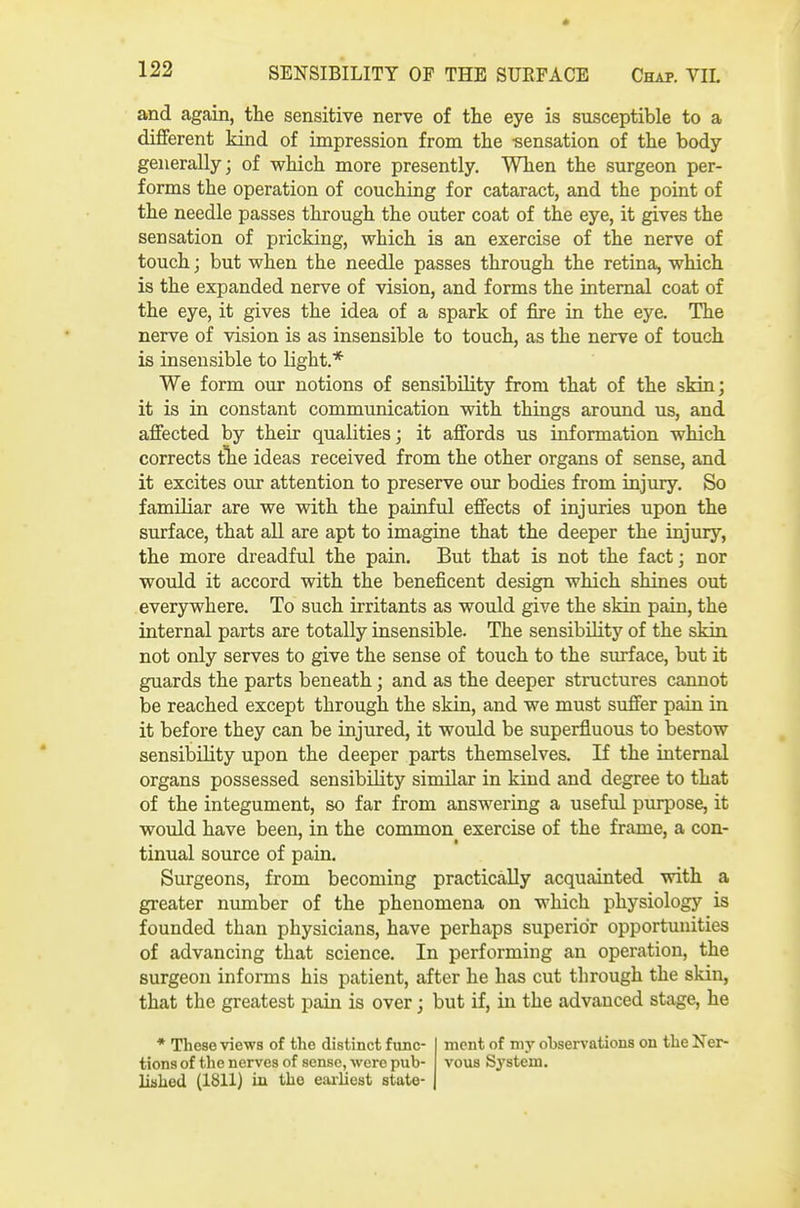 and again, the sensitive nerve of the eye is susceptible to a different kind of impression from the -sensation of the body- generally; of which more presently. When the surgeon per- forms the operation of couching for cataract, and the point of the needle passes through the outer coat of the eye, it gives the sensation of pricking, -which is an exercise of the nerve of touch; but when the needle passes through the retina, which is the expanded nerve of vision, and forms the internal coat of the eye, it gives the idea of a spark of fire in the eye. The nerve of vision is as insensible to touch, as the nerve of touch is insensible to light.* We form our notions of sensibility from that of the skin; it is in constant communication with things around us, and affected by their qualities; it affords us information which corrects tlie ideas received from the other organs of sense, and it excites our attention to preserve our bodies from injury. So familiar are we with the painful effects of injuries upon the surface, that all are apt to imagine that the deeper the injury, the more dreadful the pain. But that is not the fact; nor would it accord with the beneficent design which shines out everywhere. To such irritants as would give the skin pain, the internal parts are totally insensible. The sensibility of the skin not only serves to give the sense of touch to the surface, but it guards the parts beneath; and as the deeper structures cannot be reached except through the skia, and we must suffer pain in it before they can be injured, it would be superfluous to bestow sensibility upon the deeper parts themselves. If the internal organs possessed sensibility similar in kind and degree to that of the integument, so far from answering a useful purpose, it would have been, in the common exercise of the frame, a con- tinual source of pain. Surgeons, from becoming practically acquainted with a greater number of the phenomena on which physiology is founded than physicians, have perhaps superior opportunities of advancing that science. In performing an operation, the surgeon informs his patient, after he has cut through the skin, that the greatest pain is over; but if, in the advanced stage, he * These vie-ws of the distinct func- tions of the nerves of sense, were pub- lished (1811) in the earliest state- ment of my observations on the Ner- vous System.