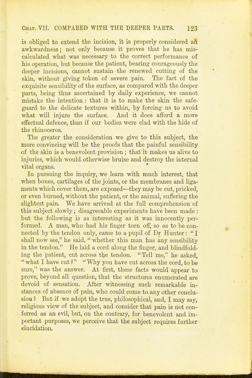 is obliged to extend tlae incision, it is properly considered ah awkwardness; not only because it proves that be has mis- calculated what was necessary to the correct performance of his operation, but because the patient, bearing courageously the deeper incisions, cannot sustain the renewed cutting of the skin, without giving token of severe pain. The fact of the exquisite sensibility of the surface, as compared with the deeper parts, being thus ascertained by daily experience, we cannot mistake the intention: that it is to make the skin the safe- guard to the delicate textures within, by forcing us to avoid what will injure the surface. And it does afford a more effectual defence, than if our bodies were clad with the hide of the rhinoceros. The greater the consideration we give to this subject, the more convincing will be the proofs that the painful sensibility of the skin is a benevolent provision; that it makes us alive to injuries, which would otherwise bruise and destroy the internal vital organs. In pursuing the inquiry, we learn with much interest, that when bones, cartilages of the joints, or the membranes and liga- ments which cover them, are exposed—they may be cut, pricked, or even burned, without the patient, or the animal, suffering the slightest pain. We have arrived at the fuU comprehension of this subject slowly; disagreeable experiments have been made : but the following is as interesting as it was innocently per- formed. A man, who had his finger torn off, so as to be con- nected by the tendon only, came to a pupil of Dr Hunter: I shall now see, he said,  whether this man has any sensibility in the tendon. He laid a cord along the finger, and blindfold- ing the patient, cut across tlje tendon. Tell me, he asked,  what I have cut 1  Why you have cut across the cord, to be sure, was the answer. At first, these facts woiild appear to prove, beyond all question, that the structures enumerated are devoid of sensation. After witnessing such remarkable in- stances of absence of pain, who could come to any other conclu- sion ■? But if we adopt the true, philosophical, and, I may say, religious view of the subject, and consider that pain is not con- ferred as an evil, but, on the contrary, for benevolent and im- portant purposes, we perceive that the subject requires further elucidation.