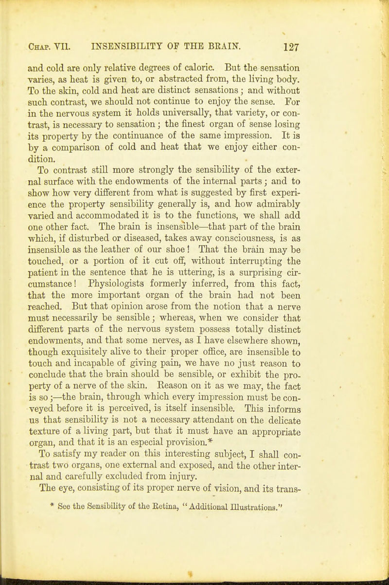 and cold are only relative degrees of caloric. But the sensation varies, as heat is given to, or abstracted from, the living body. To the skin, cold and heat are distinct sensations; and without such contrast, we should not continue to enjoy the sense. For in the nervous system it holds universally, that variety, or con- trast, is necessary to sensation; the finest organ of sense losing its property by the continuance of the same impression. It is by a comparison of cold and heat that we enjoy either con- dition. To contrast stiU more strongly the sensibility of the exter- nal surface with the endowments of the internal parts; and to show how very different from what is suggested by first experi- ence the property sensibility generally is, and how admirably varied and accommodated it is to the functions, we shall add one other fact. The brain is insensible—that part of the brain which, if disturbed or diseased, takes away consciousness, is as insensible as the leather of our shoe 1 That the brain may be touched, or a portion of it cut off, without interrupting the patient in the sentence that he is uttering, is a surprising cir- cumstance! Physiologists formerly inferred, from this fact, that the more important organ of the brain had not been reached. But that opinion arose from the notion that a nerve must necessarily be sensible; whereas, when we consider that different parts of the nervous system possess totally distinct endowments, and that some nerves, as I have elsewhere shown, though exquisitely aUve to their proper office, are insensible to touch and incapable of giving pain, we have no just reason to conclude that the brain should be sensible, or exhibit the pro- perty of a nerve of the skin. Keason on it as we may, the fact is so;—the brain, through which every impression must be con- veyed before it is perceived, is itself insensible. This informs us that sensibility is not a necessary attendant on the delicate texture of a living part, but that it must have an appropriate organ, and that it is an especial provision.* To satisfy my reader on this interesting subject, I shaU con- trast two organs, one external and exposed, and the other inter- nal and carefully excluded from injury. The eye, consisting of its proper nerve of vision, and its trans- * See the Sensibility of the Eetina, Additional Illustrations.
